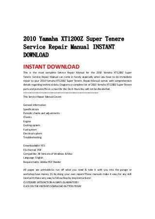  
 
   
2010 Yamaha XT1200Z Super Tenere
Service Repair Manual INSTANT
DOWNLOAD
INSTANT DOWNLOAD 
This  is  the  most  complete  Service  Repair  Manual  for  the  2010  Yamaha  XT1200Z  Super 
Tenere .Service Repair Manual can come in handy especially when you have to do immediate 
repair to your 2010 Yamaha XT1200Z Super Tenere .Repair Manual comes with comprehensive 
details regarding technical data. Diagrams a complete list of 2010 Yamaha XT1200Z Super Tenere 
parts and pictures.This is a must for the Do‐It‐Yours.You will not be dissatisfied.   
=======================================================   
This Service Repair Manual Covers:   
 
General information   
Specifications   
Periodic checks and adjustments   
Chassis   
Engine   
Cooling system   
Fuel system   
Electrical system   
Troubleshooting   
 
Downloadable: YES   
File Format: PDF   
Compatible: All Versions of Windows & Mac   
Language: English   
Requirements: Adobe PDF Reader   
 
All  pages  are  printable.So  run  off  what  you  need  &  take  it  with  you  into  the  garage  or 
workshop.Save money $$ By doing your own repairs!These manuals make it easy for any skill 
level with these very easy to follow.Step by step instructions!   
CUSTOMER SATISFACTION ALWAYS GUARANTEED!   
CLICK ON THE INSTANT DOWNLOAD BUTTON TODAY 
 