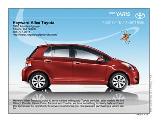 2010
                                                                                         YARIS
Heyward Allen Toyota                                                        It can run. But it can't hide.
2910 Atlanta Highway
Athens, GA 30606
888-777-0611
http://www.heywardallentoyota.com/




                                                                                                                   © 2009 Toyota Motor Sales, U.S.A., Inc. Produced 11.19.09
Heyward Allen Toyota is proud to serve Athens with quality Toyota vehicles. With models like the
Camry, Corolla, Venza, Prius, Tacoma and Tundra, we have something for every taste and need.
We appreciate the opportunity to serve you and show you how pleasant purchasing a vehicle can
be.

                                                                                                    PAGE 1 of 14
 