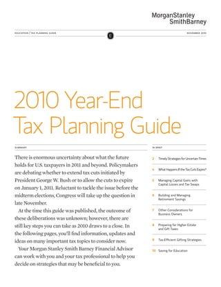 2010 Year-End
Tax Planning Guide
education / tax planning guide november 2010
summary in brief
There is enormous uncertainty about what the future
holds for U.S. taxpayers in 2011 and beyond. Policymakers
are debating whether to extend tax cuts initiated by
President George W. Bush or to allow the cuts to expire
on January 1, 2011. Reluctant to tackle the issue before the
midterm elections, Congress will take up the question in
late November.
At the time this guide was published, the outcome of
these deliberations was unknown; however, there are
still key steps you can take as 2010 draws to a close. In
the following pages, you’ll find information, updates and
ideas on many important tax topics to consider now.
Your Morgan Stanley Smith Barney Financial Advisor
can work with you and your tax professional to help you
decide on strategies that may be beneficial to you.
2	 Timely Strategies for Uncertain Times
4	 What Happens If the Tax Cuts Expire?
5	Managing Capital Gains with
Capital Losses and Tax Swaps
6	Building and Managing
Retirement Savings
7	Other Considerations for
Business Owners
8	Preparing for Higher Estate
and Gift Taxes
9	 Tax-Efficient Gifting Strategies
10	 Saving for Education
 