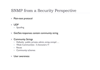 SNMP from a Security Perspective
    Plain-text protocol

    UDP
         Spoofing

    Get/Set-responses contain community string

    Community Strings
         Defaults: public, private, admin, snmp, snmpd …
         Weak Communities: 3 characters !!!
         Reuse
         Community schemes

    User awareness
 