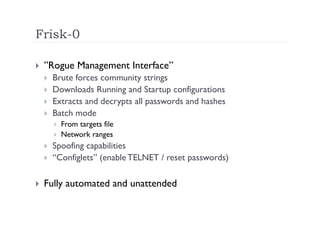 Frisk-0

    ”Rogue Management Interface”
         Brute forces community strings
         Downloads Running and Startup configurations
         Extracts and decrypts all passwords and hashes
         Batch mode
              From targets file
              Network ranges
         Spoofing capabilities
         “Configlets” (enable TELNET / reset passwords)

    Fully automated and unattended
 