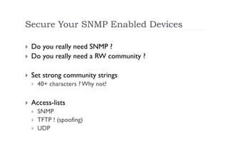 Secure Your SNMP Enabled Devices

    Do you really need SNMP ?
    Do you really need a RW community ?

    Set strong community strings
         40+ characters ? Why not!

    Access-lists
         SNMP
         TFTP ! (spoofing)
         UDP
 