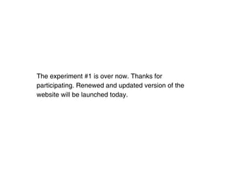 The experiment #1 is over now. Thanks for
participating. Renewed and updated version of the
website will be launched today.
 