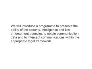 We will introduce a programme to preserve the
ability of the security, intelligence and law
enforcement agencies to obtain communication
data and to intercept communications within the
appropriate legal framework
 