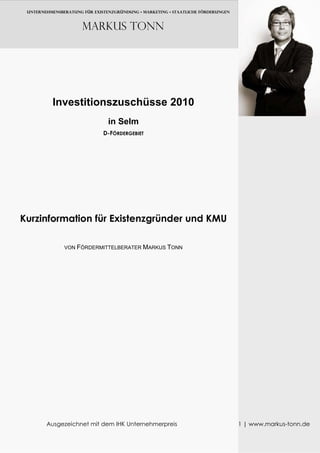 UNTERNEHMENSBERATUNG FÜR EXISTENZGRÜNDUNG • MARKETING • Staatliche FÖRDERUNGEN



                      Markus TONN




          Investitionszuschüsse 2010
                                in Selm
                              D-FÖRDERGEBIET




Kurzinformation für Existenzgründer und KMU

               VON FÖRDERMITTELBERATER MARKUS TONN




        Ausgezeichnet mit dem IHK Unternehmerpreis                                1 | www.markus-tonn.de
 