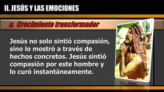Jesús no solo sintió compasión, sino lo mostró a través de hechos concretos. Jesús sintió compasión por este hombre y lo curó instantáneamente. II. JESÚS Y LAS EMOCIONES 