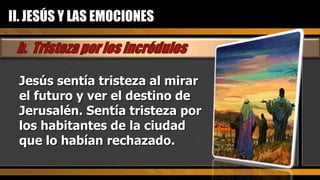 Jesús sentía tristeza al mirar el futuro y ver el destino de Jerusalén. Sentía tristeza por los habitantes de la ciudad que lo habían rechazado.  II. JESÚS Y LAS EMOCIONES 