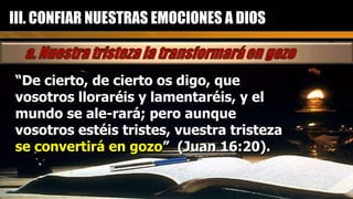 “ De cierto, de cierto os digo, que vosotros lloraréis y lamentaréis, y el mundo se ale-rará; pero aunque vosotros estéis tristes, vuestra tristeza  se convertirá en gozo ”  (Juan 16:20). III. CONFIAR NUESTRAS EMOCIONES A DIOS 