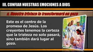 Este es el centro de la promesa de Jesús. Los creyentes tenemos la certeza que la tristeza no solo pasará, sino también dará lugar al gozo. III. CONFIAR NUESTRAS EMOCIONES A DIOS 