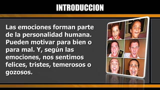 Las emociones forman parte de la personalidad humana. Pueden motivar para bien o para mal. Y, según las emociones, nos sentimos felices, tristes, temerosos o gozosos. INTRODUCCION 