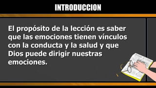 El propósito de la lección es saber que las emociones tienen vínculos con la conducta y la salud y que Dios puede dirigir nuestras emociones. INTRODUCCION 