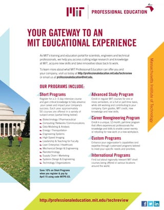 worldmags




            Your gatewaY to an
            MIt educatIonal experIence
               As MIT’s training and education portal for scientists, engineers and technical
               professionals, we help you access cutting edge research and knowledge




                                                                                                              Massachusetts Institute of Technology
               at MIT, acquire new skills and take innovative ideas back to work.

               To learn more about what MIT Professional Education can offer you and
               your company, visit us today at http://professionaleducation.mit.edu/techreview
               or email us at professionaleducation@mit.edu.


              our prograMs Include:
              short programs                                advanced study program
              Register for a 2 – 5 day intensive course     Enroll in regular MIT courses for one or
              and gain critical knowledge to help advance   more semesters, on a full or part-time basis,
               your career and impact your company’s        while still working and contributing to your
              success. Each year approximately              company. Earn grades, MIT credit, new
              50 courses are offered in a variety of        knowledge and new skills.
              subject areas (partial listing below):
                 Biotechnology / Pharmaceutical             career reengineering program
                 Computing / Networks / Communications      Enroll in a unique, 12-month, part-time program
                 Data Modeling & Analysis                   that offers experienced professionals the
                                                            knowledge and skills to enable career reentry
                 Energy / Transportation
                                                            or retooling for new work or a new workplace.
                 Engineering Systems
                 High-Speed Imaging                         custom programs
                 Leadership & Teaching for Faculty
                                                            Enhance your organization’s capabilities and
                 Lean Enterprise / Healthcare               expertise through customized programs tailored
                 Mechanical Design & Engineering            to meet your specific needs and priorities.
                 Nanotechnology
                 Supply Chain / Marketing                   International programs
                 Systems Design & Engineering               Find out about regionally relevant MIT short
                 Technology / Organizations                 courses being offered in various locations
                                                            around the world.
              Save 10% on Short Programs
              when you register & pay by
              April 15 using code MITPE-03.




              http://professionaleducation.mit.edu/ techreview
worldmags
 