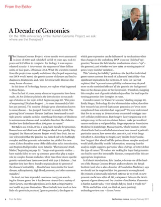 worldmags
    From the Editor




        A Decade of Genomics
        on the 10th anniversary of the Human Genome Project, we ask:
        where are the therapies?




        T    he Human Genome Project, whose results were announced
             in June of 2000 and published in full 10 years ago, took 13
        years and $3 billion to complete. For biology, it was unprec-
                                                                               which gene expression can be influenced by mechanisms other
                                                                               than changes in the underlying DNA sequence (dubbed “epi-
                                                                               genetics,” because the field studies mechanisms above—“epi”—
        edented in scale: it determined the sequence of three billion          the genome); and whether we have extra or missing copies of
        units, or base pairs, of human DNA. What life scientists wanted        genes (copy-number variation).
        from the project was equally ambitious: they hoped sequencing             This “missing heritability” problem—the fact that individual
        our DNA would reveal the genetic causes of disease and lead to         genes cannot account for much of a disease’s heritability—has
        diagnoses, treatments, and cures for intractable illnesses like        significant implications for medicine. It turns out (as Hall
        many forms of cancer.                                                  explains) that “a person’s susceptibility to disease may depend
           In this issue of Technology Review, we explore what happened        more on the combined effect of all the genes in the background
        to those hopes.                                                        than on the disease genes in the foreground.” Therefore, mapping
           Over the last 10 years, many advances in genomics have been         this complex nest of genetic relationships offers the best hope for
        made. As Jon Cohen explains in the introduction to our pack-           turning genomics into therapies or cures.
        age of stories on the topic, which begins on page 40, “The price          Consider cancer. In “Cancer’s Genome,” starting on page 46,
        of sequencing DNA has dropped … to mere thousands [of dol-             Emily Singer, Technology Review’s biomedicine editor, describes
        lars per person]. The number of single-gene aberrations known          how research has proved that cancer genomics are “even more
        to cause disease … has jumped from 100 to nearly 3,000. The            complicated than scientists had supposed.” We now understand
        growing list of common diseases that have been traced to mul-          that five to as many as 20 mutations are needed to trigger can-
        tiple genetic variants includes everything from types of blindness     cer’s cellular proliferation. But cheaper, faster sequencing tech-
        to autoimmune diseases and metabolic disorders like diabetes.          nologies may, in the not-too-distant future, make personalized
        Studies have linked more than 200 genes to cancer.”                    cancer medicine a real possibility. Singer reports on Foundation
           But taken as a whole, it was a long, hard decade for genomics.      Medicine in Cambridge, Massachusetts, which wants to create
        Researchers and clinicians will disagree about how quickly they        clinical tests that reveal which mutations have caused a patient’s
        imagined the Human Genome Project would bear fruit, but no             particular cancer, how severe that cancer is, and what drugs
        one will contest that the genome has turned out to be bafflingly       will affect it. According to Singer, early results from Founda-
        complex and that genomic information has yielded few new               tion “suggest that about half the patient tissue samples analyzed
        cures. Cohen describes some of the difficulties in his introduction,   would yield plausibly ‘usable’ information, meaning that the
        and Stephen Hall provides more detail in “The Genome’s Dark            analysis might suggest a particular class of drugs or better define
        Matter,” beginning on page 52: “Large-scale genomic studies …          the type of cancer.” If readers are looking for hope that genomics
        have mainly failed to turn up common genes that play a major           can lead to cures for intractable diseases, companies like this are
        role in complex human maladies. More than three dozen specific         appropriate inspiration.
        genetic variants have been associated with type 2 diabetes … but          In Cohen’s introduction, Eric Lander, who was one of the lead-
        together they have been found to explain about 10 percent of           ers of the Human Genome Project and now directs the Broad
        the disease’s heritability … Results have been similar for heart       Institute (and who is also a founder of Foundation Medicine), says
        disease, schizophrenia, high blood pressure, and other common          we should not be surprised that the genome is so complicated.
        maladies.”                                                             He counsels a historically informed patience as we work on new
           In short, we have expended enormous energy on search-               genomic medicines: after all, 60 years passed between the devel-
        ing for disease genes, but it has become clearer that a variety of     opment of germ theory and the creation of antibiotics. Genomics
        other factors, once thought minor, are in fact as important to         is harder. Lander asks, “How simple did you think it would be?”
                                                                                                                                                        mar k o stow




        our health as genes themselves. These include how much or how             Write and tell me what you think at jason.pontin@
        little of a protein is produced (gene expression); the degree to       technologyreview.com —Jason Pontin


    8   From the Editor                                                                                      technology review January/February 2011

worldmags
 