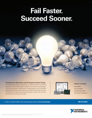 worldmags




                                                                      Fail Faster.
                                                                    Succeed Sooner.




               Prototype Your Ideas Faster with NI Graphical System Design.
                                                                                                                                                       PRODUCT PLATFORM
               Through the large number of prototypes he created to get the first working
               light bulb, Thomas Edison taught engineers and scientists that building a                                                               NI LabVIEW
               functional prototype is fundamental in bringing ideas to life. NI LabVIEW                                                               NI CompactRIO
               graphical programming tools and NI customizable off-the-shelf hardware
                                                                                                                                                       NI Single-Board RIO
               can transform an idea into a functional prototype in weeks, versus months,
                                                                                                                                                       NI C Series I/O Modules
               and lower the risk of your next project.




        >>    Get to market faster with prototyping tools at ni.com/succeed                                                                                   888 279 9833




  ©2010 National Instruments. All rights reserved. CompactRIO, LabVIEW, National Instruments, NI, and ni.com are trademarks of National Instruments.
  Other product and company names listed are trademarks or trade names of their respective companies. 2410

worldmags
 