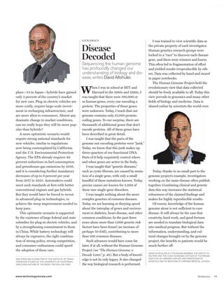 worldmags




                                                                  gE noM ic s                                        I was trained to view scientific data as

                                                                  Disease                                        the private property of each investigator.
                                                                                                                 Human genetics research groups were

                                                                  Decoded                                        locked in a “race” to discover each disease
                                                                                                                 gene, and there were winners and losers.
                                                                  sequencing the human genome                    This often led to fragmentation of effort
                                                                  has profoundly changed our                     and yielded results irreproducible by oth-
                                                                  understanding of biology and dis-              ers. Data was collected by hand and stored
                                                                  ease, writes david altshuler.                  in paper notebooks.
                                                                                                                     The Human Genome Project held the

            place—13 in Japan—hybrids have gained
            only 3 percent of the country’s market
                                                                  W        hen I was in school at MIT and
                                                                           Harvard in the 1980s and 1990s, I
                                                                  was taught that there were 100,000 or
                                                                                                                 revolutionary view that data collected
                                                                                                                 should be freely available to all. Today this
                                                                                                                 view prevails in genomics and many other
            for new cars. Plug-in electric vehicles are           so human genes, every one encoding a           fields of biology and medicine. Data is
            more costly, require large-scale invest-              protein. The properties of those genes         shared online by scientists the world over.
            ment in recharging infrastructure, and                were unknown. Today, I teach that our
            are more alien to consumers. Absent any               genome contains only 21,000 protein-
            dramatic change to market conditions,                 coding genes. To our surprise, there are
            can we really hope they will be more pop-             thousands of additional genes that don’t
            ular than hybrids?                                    encode proteins. All of these genes have
               A more optimistic scenario would                   been described in great detail.
            require strong national standards for                    I was taught that the parts of the
            new vehicles, similar to regulations                  genome not encoding proteins were “junk.”
            now being contemplated by California                  Today, we know that this junk makes up
            and the U.S. Environmental Protection                 three-quarters of our functional DNA.
            Agency. The EPA already requires 40                   Parts of it help exquisitely control where
            percent reductions in fuel consumption                and when genes are active in the body.
            and greenhouse-gas emissions by 2016,                    I was taught that “genetic diseases,”
            and it is considering further mandatory               such as cystic fibrosis, are caused by muta-      Today, thanks in no small part to the
            decreases of up to 6 percent per year                 tion of a single gene, with only a small       genome project’s example, investigators
            from 2017 to 2025. Automakers could                   handful of these mutations known. Today,       working on the same disease often publish
            meet such standards at first with better              precise causes are known for 2,800 of          together. Combining clinical and genetic
            conventional engines and gas hybrids.                 these rare single-gene disorders.              data this way increases the statistical
            But they would later be forced to invest                 I was taught nothing about the more         robustness of the claimed findings and
            in advanced plug-in technologies, to                  complex genetics of common diseases.           makes for highly reproducible results.
            achieve the steep improvement needed to               Today, we are learning at dizzying speed          Of course, knowledge of the human
            keep pace.                                            about the interplay of genes and environ-      genome alone is not sufficient to cure
               This optimistic scenario is supported              ment in diabetes, heart disease, and other     disease. It will always be the case that
            by the existence of large federal and state           common conditions. In the past three           creativity, hard work, and good fortune
            subsidies for plug-in electric vehicles, and          years alone more than 1,000 genetic risk       are needed to translate biological data
            by a strengthening commitment to them                 factors have been found (an increase of        into medical progress. But without the
            in China. While battery technology will               perhaps 50-fold), contributing to more         information, understanding, and cul-
            always be expensive, the right combina-               than 100 common diseases.                      tural changes brought on by the genome
            tion of strong policy, strong competition,               Such advances would have come far           project, the benefits to patients would be
            and consumer enthusiasm could speed                   later, if at all, without the Human Genome     much further off.
            the adoption of these cars.                           Project (see “The Human Genome, a
                                                                                                                 david altshuler is a FouNdiNG MeMBer, the deputy di-
                                                                  Decade Later,” p. 40). But a body of knowl-    rector, aNd the chieF acadeMic oFFicer oF the Broad
                                                                                                                 iNstitute oF harvard aNd Mit, aNd proFessor oF
            daN sperliNG is director oF the iNstitute oF traNs-   edge is not its only legacy. It also changed   GeNetics aNd oF MediciNe at harvard Medical school.
            portatioN studies at the uNiversity oF caliForNia,
            davis, aNd author oF the Book Two Billion Cars.       the way biological research is performed.


            www.technologyreview.com                                                                                                                      Notebooks     11

worldmags
 