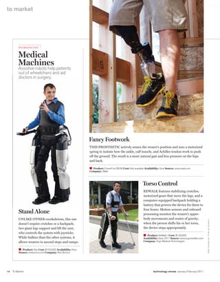 worldmags
    to market




             b iome di Ci ne


             Medical
             Machines
             Assistive robots help patients
             out of wheelchairs and aid
             doctors in surgery.




                                                                Fancy Footwork
                                                                ThIs ProsTheTIC actively senses the wearer’s position and uses a motorized
                                                                spring to imitate how the ankle, calf muscle, and achilles tendon work to push
                                                                off the ground. The result is a more natural gait and less pressure on the hips
                                                                and back.

                                                                W Product: PowerFoot bioM Cost: Not available Availability: Now Source: www.iwalk.com
                                                                Company: iWalk




                                                                                                            Torso Control
                                                                                                             rewalK features stabilizing crutches,
                                                                                                             motorized gears that move the legs, and a
                                                                                                             computer-equipped backpack holding a
                                                                                                             battery that powers the device for three to
                                                                                                             four hours. Motion sensors and onboard
             Stand Alone                                                                                     processing monitor the wearer’s upper-
             UNlIKe oTher exoskeletons, this one                                                             body movements and center of gravity;
                                                                                                                                                                    C o U rTe Sy o F iWAlK, r e X b I o N I C S, Ar G o




             doesn’t require crutches or a backpack;                                                         when the person shifts his or her torso,
             two giant legs support and lift the user,                                                       the device steps appropriately.
             who controls the system with joysticks.
                                                                                                             W Product: reWalk-I Cost: $130,000
             while bulkier than the other systems, it                                                        Availability: early 2011 Source: www.argomedtec.com
             allows wearers to ascend steps and ramps.                                                       Company: Argo Medical Technologies


              W Product: rex Cost: $150,000 Availability: Now
              Source: rexbionics.com Company: rex bionics




    14   To Market                                                                                                   technology review January/February 2011

worldmags
 