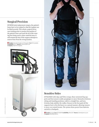 worldmags




                                                                  Surgical Precision
                                                                  DURING joint replacement surgery, the patient’s
                                                                  bones have to be sculpted so that the implant can
                                                                  be ﬁtted securely. This robotic surgical device
                                                                  uses tracking arms to monitor the position of
                                                                  the patient’s bone and track the tip of the rotat-
                                                                  ing burr being used to shave material away. It
                                                                  will restrain the burr if the surgeon attempts to
                                                                  remove bone from the wrong location.

                                                                  W Product: Acrobot Sculptor and Navigator Cost: Not available
                                                                  Availability: 2011 Source: www.acrobot.co.uk
                                                                  Company: Stanmore Implants




                                                                                                                                  Sensitive Soles
                                                                                                                                  ATTACHED with clips and Velcro straps, these motorized leg sup-
      C O U RTE SY O F AC R O B OT, B E R K E LEY B I O N I C S




                                                                                                                                  ports and foot sensors enable paraplegics to move themselves between
                                                                                                                                  sitting and standing positions, walk in a straight line, and turn.
                                                                                                                                  Crutches help stabilize the walker. Sensors in the foot pads tell the
                                                                                                                                  supports how to ﬂex the knees in a natural manner, allowing wearers
                                                                                                                                  to move over mixed terrain. The system draws power from batteries
                                                                                                                                  carried in a backpack.

                                                                                                                                  W Product: eLegs Cost: $100,000 Availability: Mid-2011 Source: berkeleybionics.com
                                                                                                                                  Company: Berkeley Bionics




                                                                  www.technologyreview.com                                                                                                                             To Market   15

worldmags
 