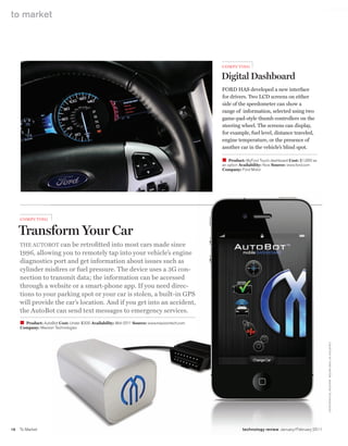 worldmags
    to market




                                                                                                  Com P utin G

                                                                                                  Digital Dashboard
                                                                                                  Ford has developed a new interface
                                                                                                  for drivers. Two lCd screens on either
                                                                                                  side of the speedometer can show a
                                                                                                  range of information, selected using two
                                                                                                  game-pad-style thumb controllers on the
                                                                                                  steering wheel. The screens can display,
                                                                                                  for example, fuel level, distance traveled,
                                                                                                  engine temperature, or the presence of
                                                                                                  another car in the vehicle’s blind spot.

                                                                                                  W Product: MyFord Touch dashboard Cost: $1,000 as
                                                                                                  an option Availability: Now Source: www.ford.com
                                                                                                  Company: Ford Motor




         ComPut i n G


         Transform Your Car
         The aUToBoT can be retrofitted into most cars made since
         1996, allowing you to remotely tap into your vehicle’s engine
         diagnostics port and get information about issues such as
         cylinder misfires or fuel pressure. The device uses a 3g con-
         nection to transmit data; the information can be accessed
         through a website or a smart-phone app. If you need direc-
         tions to your parking spot or your car is stolen, a built-in gPs
         will provide the car’s location. and if you get into an accident,
         the autoBot can send text messages to emergency services.
         W Product: Autobot Cost: Under $300 Availability: Mid-2011 Source: www.mavizontech.com
         Company: Mavizon Technologies                                                                                                                 C o U rTe Sy o F Fo r D M oTo r; MAVI Z o N Te C H N o lo G I e S




    16   To Market                                                                                          technology review January/February 2011

worldmags
 