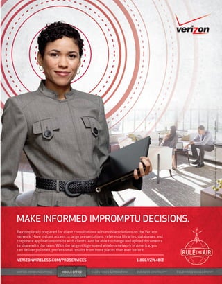worldmags




                                                                                                                                   Network details and coverage maps at vzw.com. © 2011 Verizon Wireless.

            MAKE INFORMED IMPROMPTU DECISIONS.
            Be completely prepared for client consultations with mobile solutions on the Verizon
            network. Have instant access to large presentations, reference libraries, databases, and
            corporate applications onsite with clients. And be able to change and upload documents
            to share with the team. With the largest high-speed wireless network in America, you
            can deliver polished, professional results from more places than ever before.

            VERIZONWIRELESS.COM/PROSERVICES                                         1.800.VZW.4BIZ


            UNIFIED COMMUNICATIONS     MOBILE OFFICE    SALES FORCE AUTOMATION      BUSINESS CONTINUITY   FIELD FORCE MANAGEMENT


worldmags
 
