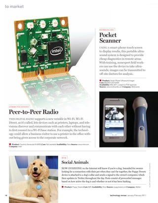worldmags
    to market




                                                                                                                   biom ed iCin e


                                                                                                                   Pocket
                                                                                                                   Scanner
                                                                                                                   UsINg a smart-phone touch screen
                                                                                                                   to display results, this portable ultra-
                                                                                                                   sound system is designed to provide
                                                                                                                   cheap diagnostics in remote areas.
                                                                                                                   with training, nonexpert field work-
                                                                                                                   ers can use the device to take ultra-
                                                                                                                   sounds; images can be transmitted to
                                                                                                                   off-site doctors for analysis.

                                                                                                                   W Product: Smart Phone Ultrasound Imager
                                                                                                                   Cost: $5,000 to $10,000
                                                                                                                   Availability: Mid-2011, subject to FDA approval
                                                                                                                   Source: www.mobisante.com Company: Mobisante




         Commun i C ati o n s


         Peer-to-Peer Radio
         ThIs dIgITal radIo supports a new wrinkle in wi-Fi. wi-Fi
         direct, as it’s called, lets devices such as printers, laptops, and tele-
         visions discover and communicate with each other without having
         to first connect to a wi-Fi base station. For example, the technol-
         ogy could allow a business visitor to use a printer in the office with-
         out being given access to the corporate network.

         W Product: Centrino Advanced-N 6000 Cost: Not available Availability: Now Source: www.intel.com
         Company: Intel




                                                                       Web

                                                                       Social Animals
                                                                                                                                                                          C o U rTe Sy o F I NTe l; M o b I SANTe; MATTe l




                                                                       Now everyoNe on the Internet will know if you’re a dog. Intended for owners
                                                                       looking for a connection with their pet when they can’t be together, the Puppy Tweets
                                                                       device is attached to a dog’s collar and sends a signal to the owner’s computer, which
                                                                       then updates to Twitter throughout the day. Posts consist of preworded messages
                                                                       based on how active the dog is and whether or not it has been barking.

                                                                       W   Product: Puppy Tweets Cost: $25 Availability: Now Source: puppytweet.com Company: Mattel



    18   To Market                                                                                                             technology review January/February 2011

worldmags
 