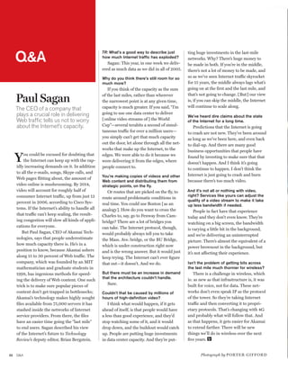 worldmags




         Q&A
                                                         TR: What’s a good way to describe just         ting huge investments in the last-mile
                                                         how much Internet traffic has exploded?        networks. Why? There’s huge money to
                                                            Sagan: This year, in one week we deliv-     be made in both. If you’re in the middle,
                                                         ered as much data as we did in all of 2005.    there’s not a lot of money to be made, and
                                                         Why do you think there’s still room for so     so as we’ve seen Internet traffic skyrocket
                                                         much more?                                     for 15 years, the middle always lags what’s
                                                            If you think of the capacity as the sum     going on at the first and the last mile, and

         Paul Sagan                                      of the last miles, rather than wherever        that’s not going to change. [But] our view
                                                         the narrowest point is at any given time,      is, if you can skip the middle, the Internet
                                                         capacity is much greater. If you said, “I’m    will continue to scale along.
         The CEO of a company that
         plays a crucial role in delivering              going to use one data center to deliver
                                                                                                        We’ve heard dire claims about the state
         Web traffic tells us not to worry               [online video streams of ] the World           of the Internet for a long time.
         about the Internet’s capacity.                  Cup”—several terabits a second of simul-          Predictions that the Internet is going
                                                         taneous traffic for over a million users—      to crash are not new. They’ve been around
                                                         you simply can’t get that much capacity        as long as we’ve been here, and even back
                                                         out the door, let alone through all the net-   to dial-up. And there are many good
                                                         works that make up the Internet, to the        business opportunities that people have

         Y    ou could be excused for doubting that
              the Internet can keep up with the rap-
         idly increasing demands on it. In addition
                                                         edges. We were able to do it because we
                                                         were delivering it from the edges, where
                                                         people connect to.
                                                                                                        found by investing to make sure that that
                                                                                                        doesn’t happen. And I think it’s going
                                                                                                        to continue to happen. I don’t think the
         to all the e-mails, songs, Skype calls, and
                                                         You’re making copies of videos and other       Internet is just going to crash and burn
         Web pages flitting about, the amount of
                                                         Web content and distributing them from         because there’s too much video.
         video online is mushrooming. By 2014,           strategic points, on the fly.
         video will account for roughly half of             Or routes that are picked on the fly, to    And it’s not all or nothing with video,
         consumer Internet traffic, up from just 12                                                     right? Services like yours can adjust the
                                                         route around problematic conditions in
         percent in 2006, according to Cisco Sys-                                                       quality of a video stream to make it take
                                                         real time. You could use Boston [as an         up less bandwidth if needed.
         tems. If the Internet’s ability to handle all   analogy]. How do you want to cross the             People in fact have that experience
         that traffic can’t keep scaling, the result-    Charles to, say, go to Fenway from Cam-        today and they don’t even know. They’re
         ing congestion will slow all kinds of appli-    bridge? There are a lot of bridges you         watching on a big screen, the bandwidth
         cations for everyone.                           can take. The Internet protocol, though,       is varying a little bit in the background,
             But Paul Sagan, CEO of Akamai Tech-         would probably always tell you to take         and we’re delivering an uninterrupted
         nologies, says that people underestimate        the Mass. Ave. bridge, or the BU Bridge,       picture. There’s almost the equivalent of a
         how much capacity there is. He’s in a           which is under construction right now          power brownout in the background, but
         position to know, because Akamai ushers         and is the wrong answer. But it would just     it’s not affecting their experience.
         along 15 to 30 percent of Web traffic. The      keep trying. The Internet can’t ever figure
         company, which was founded by an MIT            that out—it doesn’t. And we do.                Isn’t the problem of getting bits across
         mathematician and graduate students in                                                         the last mile much thornier for wireless?
         1998, has ingenious methods for speed-          But there must be an increase in demand            There is a challenge in wireless, which
                                                         that the architecture couldn’t handle.         is: as new as that infrastructure is, it was
         ing the delivery of Web content. One such
                                                            Sure.                                       built for voice, not for data. These net-
         trick is to make sure popular pieces of
         content don’t get trapped in bottlenecks;       Couldn’t that be caused by millions of         works don’t even speak IP as the protocol
         Akamai’s technology makes highly sought         hours of high-definition video?                of the tower. So they’re taking Internet
         files available from 75,000 servers it has         I think what would happen, if it gets       traffic and then converting it to propri-
         stashed inside the networks of Internet         ahead of itself, is that people would have     etary protocols. That’s changing with 4G
         service providers. From there, the files        a less than good experience, and they’d        and probably what will follow that. And
         have an easier time going the “last mile”       stop watching some of it, and it would         as that happens, it gets easier for Akamai
         to end users. Sagan described his view          drop down, and the buildout would catch        to extend farther. There will be new
         of the Internet’s future to Technology          up. People are putting huge investments        things we’ll do in wireless over the next
         Review’s deputy editor, Brian Bergstein.        in data center capacity. And they’re put-      five years.


    22   Q&A                                                                                                   Photograph by po rt e r g if f or d

worldmags
 
