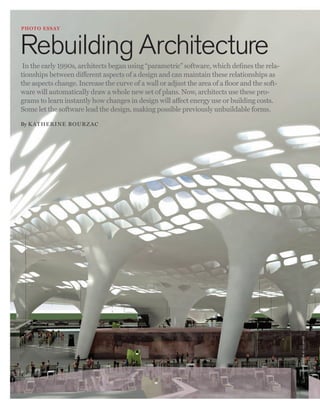 worldmags



          p hoto e ssay



          Rebuilding Architecture
           In the early 1990s, architects began using “parametric” software, which defines the rela-
          tionships between different aspects of a design and can maintain these relationships as
          the aspects change. Increase the curve of a wall or adjust the area of a floor and the soft-
          ware will automatically draw a whole new set of plans. Now, architects use these pro-
          grams to learn instantly how changes in design will affect energy use or building costs.
          Some let the software lead the design, making possible previously unbuildable forms.

          By Katherin e Bourzac




                                                                                                                           c o u rte sy o f r e i s e r + u m e m oto




    24   Photo Essay                                                           technology review November/December 2010

worldmags
 