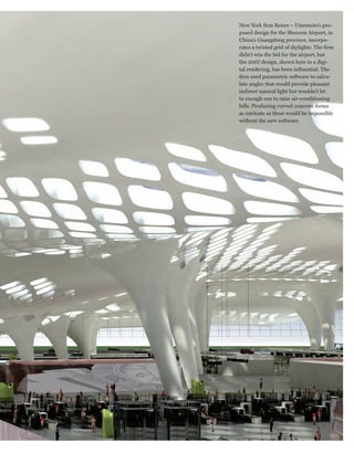 worldmags


                                       New York firm Reiser + Umemoto’s pro-
                                       posed design for the Shenzen Airport, in
                                       China’s Guangdong province, incorpo-
                                       rates a twisted grid of skylights. The firm
                                       didn’t win the bid for the airport, but
                                       the 2007 design, shown here in a digi-
                                       tal rendering, has been influential. The
                                       firm used parametric software to calcu-
                                       late angles that would provide pleasant
                                       indirect natural light but wouldn’t let
                                       in enough sun to raise air-conditioning
                                       bills. Producing curved concrete forms
                                       as intricate as these would be impossible
                                       without the new software.




            www.technologyreview.com                                     Photo Essay   25

worldmags
 