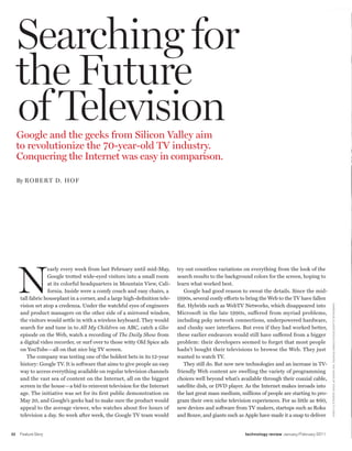 worldmags




         Searching for
         the Future
         of Television
         Google and the geeks from Silicon Valley aim
         to revolutionize the 70-year-old TV industry.
         Conquering the Internet was easy in comparison.

         By R oBeRT D. Hof




         N
                       early every week from last February until mid-May,         try out countless variations on everything from the look of the
                       Google trotted wide-eyed visitors into a small room        search results to the background colors for the screen, hoping to
                       at its colorful headquarters in Mountain View, Cali-       learn what worked best.
                       fornia. Inside were a comfy couch and easy chairs, a          Google had good reason to sweat the details. Since the mid-
          tall fabric houseplant in a corner, and a large high-definition tele-   1990s, several costly efforts to bring the Web to the TV have fallen
          vision set atop a credenza. Under the watchful eyes of engineers        flat. Hybrids such as WebTV Networks, which disappeared into



                                                                                                                                                           CAM E R I Q U E /C lAS S I C Sto C k/C o R b I S (p h oto); th E h EAd S o F StAtE (g o o g lE tv lo g o)
          and product managers on the other side of a mirrored window,            Microsoft in the late 1990s, suffered from myriad problems,
          the visitors would settle in with a wireless keyboard. They would       including poky network connections, underpowered hardware,
          search for and tune in to All My Children on ABC, catch a Glee          and clunky user interfaces. But even if they had worked better,
          episode on the Web, watch a recording of The Daily Show from            these earlier endeavors would still have suffered from a bigger
          a digital video recorder, or surf over to those witty Old Spice ads     problem: their developers seemed to forget that most people
          on YouTube—all on that nice big TV screen.                              hadn’t bought their televisions to browse the Web. They just
             The company was testing one of the boldest bets in its 12-year       wanted to watch TV.
          history: Google TV. It is software that aims to give people an easy        They still do. But now new technologies and an increase in TV-
          way to access everything available on regular television channels       friendly Web content are swelling the variety of programming
          and the vast sea of content on the Internet, all on the biggest         choices well beyond what’s available through their coaxial cable,
          screen in the house—a bid to reinvent television for the Internet       satellite dish, or DVD player. As the Internet makes inroads into
          age. The initiative was set for its first public demonstration on       the last great mass medium, millions of people are starting to pro-
          May 20, and Google’s geeks had to make sure the product would           gram their own niche television experiences. For as little as $60,
          appeal to the average viewer, who watches about five hours of           new devices and software from TV makers, startups such as Roku
          television a day. So week after week, the Google TV team would          and Boxee, and giants such as Apple have made it a snap to deliver


    32   Feature Story                                                                                          technology review January/February 2011

worldmags
 