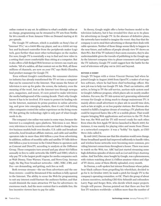 worldmags




          online content to any set. In addition to what’s available online at       In theory, Google might offer a better business model to the
          no charge, programming can be streamed to TV sets from Netflix          television industry, but it has revealed few clues as to its plans
          for $8 a month or from Amazon Video on Demand starting at $1            for advertising on Google TV. In the absence of definitive plans,
          per episode.                                                            the networks have tended to imagine the worst: they fear that the
              The Google TV software, which is available on Sony’s line of        company is out to steal their advertising or disrupt their deals with
         “Internet TVs,” on a $400 Blu-ray player, and on a $300 set-top          cable operators. Neither of those things seems likely to happen in
          box and keyboard controller from the peripherals maker Logi-            the near future, and millions of people already view TV shows on
          tech, goes further than most other technologies on the market.          their PCs. But if the TV industry’s fears seem excessive, they’re also
          For now, Google TV is essentially a way to find and view video in       understandable given the travails of publishing in the Google age.
          a setting that’s more comfortable than sitting at a computer. But       As the Internet company tries to please consumers and navigate
          it also offers a full-fledged Web browser so viewers can reach any      the TV industry, Google TV could suggest how the battle for the
          website. “All of a sudden, all that content out on the Web, all those   soul of television will play out in 2011 and beyond.
          millions of channels, are now on your TV,” says Rishi Chandra,
          lead product manager for Google TV.                                     BEYOND A HOBBY
              Even without Google’s contribution, the consumer electron-          Google TV began with a vision Vincent Dureau had when he
          ics industry has already transformed the TV set into a computer         joined Google in August 2006 from OpenTV, a maker of set-top-
          that can be connected to the Internet. That means the future of         box software, where he had been chief technology officer. His
          television is now up for grabs: the screen, the industry, even the      new job was to help run Google TV Ads. That’s an initiative, still
          meaning of the word. Just as the Internet tore through newspa-          active, to bring to TV the self-service, auction-style system used
          pers, magazines, and music, it’s now poised to make television          in Google’s AdSense program, which places ads on mostly smaller
          the media battleground of the coming decade. That’s why Google          websites. For now, the TV Ads system isn’t generating substantial
          knows it has to be involved. If it wants to protect its leading role    revenue for Google or doing much to change mainstream TV; it
          on the Internet, maintain its prime position in online advertis-        mainly allows small advertisers to place ads in unsold time slots,
          ing, and grow into emerging markets, then it can’t risk letting         such as late at night, or on less popular stations. But Dureau also
          other companies control the online experience on the living-room        wanted to fulfill a longtime dream of creating a TV platform that
          TV. But getting the technology right is only part of what Google        could be improved faster, like a PC or a mobile phone. That would
          needs to do.                                                            require bringing Web applications and services to the TV. Prob-
              The company’s rise online was easier in some ways, because the      lem was, the Web and the TV still weren’t ready for each other.
          Internet is a completely open platform. Television is not. More-        Even when the first Apple TV device launched in March 2007, for
          over, television is run by executives who are loath to change lucra-    instance, it was mainly for playing video and music from iTunes
          tive business models built over decades. U.S. cable and broadcast       or a networked computer: it was a “hobby” for Apple, as CEO
          networks, local broadcast affiliate stations, and cable and satellite   Steve Jobs called it.
          operators take in more than $60 billion a year from advertising.           By mid-2007, Dureau saw that this situation would soon change.
          In addition, millions of monthly cable and satellite TV bills deliver   Home broadband speeds had improved sufficiently to handle video,
          $80 billion a year in revenue in the United States to operators such    and wireless home networks were becoming more common, pro-
          as Comcast and DirecTV, according to analysts at the Diffusion          viding Internet connections throughout a house. There was more
          Group. Those companies turn around and pay about $23 billion            to watch on the Web, too. ABC had just started streaming some
          annually in fees to cable networks like ESPN and HBO, which is          high-definition episodes of shows such as Lost and Grey’s Anatomy
          why pay TV is the largest profit engine for media companies such        online. And YouTube, since bought by Google, was a phenomenon,
          as Walt Disney, Time Warner, Viacom, and News Corp. Increas-            with visitors watching about 2.5 billion amateur videos and clips
          ingly, the Big Four broadcast networks—ABC, NBC, CBS, and               of TV shows, some of them illicitly uploaded, every month.
          Fox—are demanding, and getting, such fees as well.                         So Dureau, a soft-spoken but intense Frenchman whose palms
              Both revenue streams—the one from advertisers and the one           bear black calluses from propelling his wheelchair, decided to
          from viewers—could be threatened if the medium is fully opened          go for it. In October 2007, he made a pitch for Google TV to the
          to the Internet. The ability to scour the Web for programming           company’s operating committee, or OC. That’s the group of about
          to suit any interest could fracture the audience further, and that      a dozen executives, including CEO Eric Schmidt and cofounders
          would diminish the main attraction TV has for advertisers: its          Larry Page and Sergey Brin, who decide which major projects
          enormous reach. And the more content that is available free, the        Google will pursue. Dureau pointed out that there are four bil-
          less incentive viewers have to pay for cable.                           lion TV watchers worldwide—a billion more than the number of


    34   Feature Story                                                                                           technology review January/February 2011

worldmags
 