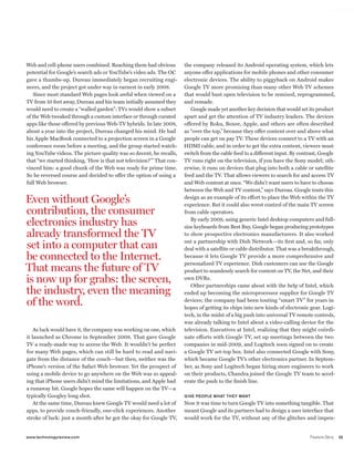 worldmags




            Web and cell-phone users combined. Reaching them had obvious           the company released its Android operating system, which lets
            potential for Google’s search ads or YouTube’s video ads. The OC       anyone offer applications for mobile phones and other consumer
            gave a thumbs-up. Dureau immediately began recruiting engi-            electronic devices. The ability to piggyback on Android makes
            neers, and the project got under way in earnest in early 2008.         Google TV more promising than many other Web TV schemes
                Since most standard Web pages look awful when viewed on a          that would bust open television to be remixed, reprogrammed,
            TV from 10 feet away, Dureau and his team initially assumed they       and remade.
            would need to create a “walled garden”: TVs would show a subset           Google made yet another key decision that would set its product
            of the Web tweaked through a custom interface or through curated       apart and get the attention of TV industry leaders. The devices
            apps like those offered by previous Web-TV hybrids. In late 2008,      offered by Roku, Boxee, Apple, and others are often described
            about a year into the project, Dureau changed his mind. He had         as “over the top,” because they offer content over and above what
            his Apple MacBook connected to a projection screen in a Google         people can get on pay TV. These devices connect to a TV with an
            conference room before a meeting, and the group started watch-         HDMI cable, and in order to get the extra content, viewers must
            ing YouTube videos. The picture quality was so decent, he recalls,     switch from the cable feed to a different input. By contrast, Google
            that “we started thinking, ‘How is that not television?’ ” That con-   TV runs right on the television, if you have the Sony model; oth-
            vinced him: a good chunk of the Web was ready for prime time.          erwise, it runs on devices that plug into both a cable or satellite
            So he reversed course and decided to offer the option of using a       feed and the TV. That allows viewers to search for and access TV
            full Web browser.                                                      and Web content at once. “We didn’t want users to have to choose
                                                                                   between the Web and TV content,” says Dureau. Google touts this

            even without Google’s                                                  design as an example of its effort to place the Web within the TV
                                                                                   experience. But it could also wrest control of the main TV screen
            contribution, the consumer                                             from cable operators.

            electronics industry has                                                  By early 2009, using generic Intel desktop computers and full-
                                                                                   size keyboards from Best Buy, Google began producing prototypes
            already transformed the TV                                             to show prospective electronics manufacturers. It also worked

            set into a computer that can                                           out a partnership with Dish Network—its first and, so far, only
                                                                                   deal with a satellite or cable distributor. That was a breakthrough,
            be connected to the Internet.                                          because it lets Google TV provide a more comprehensive and
                                                                                   personalized TV experience. Dish customers can use the Google
            That means the future of TV                                            product to seamlessly search for content on TV, the Net, and their
            is now up for grabs: the screen,                                       own DVRs.
                                                                                      Other partnerships came about with the help of Intel, which
            the industry, even the meaning                                         ended up becoming the microprocessor supplier for Google TV

            of the word.                                                           devices; the company had been touting “smart TV” for years in
                                                                                   hopes of getting its chips into new kinds of electronic gear. Logi-
                                                                                   tech, in the midst of a big push into universal TV remote controls,
                                                                                   was already talking to Intel about a video-calling device for the
                As luck would have it, the company was working on one, which       television. Executives at Intel, realizing that they might coördi-
            it launched as Chrome in September 2008. That gave Google              nate efforts with Google TV, set up meetings between the two
            TV a ready-made way to access the Web. It wouldn’t be perfect          companies in mid-2009, and Logitech soon signed on to create
            for many Web pages, which can still be hard to read and navi-          a Google TV set-top box. Intel also connected Google with Sony,
            gate from the distance of the couch—but then, neither was the          which became Google TV’s other electronics partner. In Septem-
            iPhone’s version of the Safari Web browser. Yet the prospect of        ber, as Sony and Logitech began hiring more engineers to work
            using a mobile device to go anywhere on the Web was so appeal-         on their products, Chandra joined the Google TV team to accel-
            ing that iPhone users didn’t mind the limitations, and Apple had       erate the push to the finish line.
            a runaway hit. Google hopes the same will happen on the TV—a
            typically Googley long shot.                                           GIVE PEOPLE WHAT THEY WANT
                At the same time, Dureau knew Google TV would need a lot of        Now it was time to turn Google TV into something tangible. That
            apps, to provide couch-friendly, one-click experiences. Another        meant Google and its partners had to design a user interface that
            stroke of luck: just a month after he got the okay for Google TV,      would work for the TV, without any of the glitches and impen-


            www.technologyreview.com                                                                                                       Feature Story   35

worldmags
 