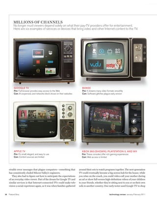 worldmags




              MILLIONS OF CHANNELS
              no longer must viewers depend solely on what their pay-tV providers offer for entertainment.
              Here are six examples of services or devices that bring video and other Internet content to the tV.




               GooGLe tV                                                            BoXee
               Pro: Full browser provides easy access to the web                    Pro: It streams many video formats smoothly
               Con: It’s expensive, and networks block shows on their websites      Con: Software glitches plague early version




               APPLe tV                                                             XBoX 360 (SHoWn), PLAYStAtIon 3, And WII
               Pro: It’s small, elegant, and easy to use                            Pro: these consoles offer rich gaming experiences
               Con: Content sources are limited                                     Con: web access is limited




         etrable error messages that plague computers—something that             around their sets to watch programs together. The next-generation
         has consistently eluded Silicon Valley’s engineers.                     TV could eventually become a big-screen hub for the house; while
            They also had to figure out how to anticipate the expectations       you relax on the couch, you could video-call your mother during
         of an everyday video viewer. Part of the dream for Google TV and        an ad or show full-screen high-definition videos of your children
         similar services is that Internet-connected TVs could make tele-        to your friends, whether they’re sitting next to you or on their own
         vision a social experience again, as it was when families gathered      sofa in another country. One early tester used Google TV to shop


    36   Feature Story                                                                                          technology review January/February 2011

worldmags
 