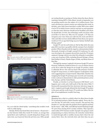worldmags




                                                                               are texting friends or posting on Twitter about the shows they’re
                                                                               watching; during MTV’s Video Music Awards in September, art-
                                                                               ists getting awards were the subject of 2.3 million tweets. Now
                                                                               some adventurous content creators are embracing this trend: in
                                                                               October, actor Seth Green launched a reality Web series called
                                                                               Control TV in which viewers voted in real time on such questions
                                                                               as what the main character should eat for breakfast and whom
                                                                               he should date. In time, the technology could even learn what
                                                                               you’d like it to show you. Why not, for example, a TV that can
                                                                               recognize your voice when you walk into the room and deliver
                                                                               video and other services utterly different from those your spouse
                                                                               would see? Or an app that brings up your fantasy football stats
                                                                               during a game?
                                                                                   Google TV can’t do such tricks yet. But by May 2010, the com-
                                                                               pany felt it was time to go public with the concept, if not a finished
                                                                               product. When Chandra took the stage for a demonstration before
                                                                               thousands of people at Google’s annual I/O conference for soft-
                                                                               ware developers, the company showed how much the TV project
            Roku                                                               mattered. Onstage with its own chief, Eric Schmidt, it assembled
            Pro: the price starts at $60, and the product is dead simple       a star cast of partner CEOs, including Howard Stringer of Sony,
            Con: there’s no official Youtube channel                           Paul Otellini of Intel, Charles Ergen of Dish, and Brian Dunn of
                                                                               Best Buy.
                                                                                   Through the summer, Logitech’s 40-person Google TV team in
                                                                               Fremont, California, hunkered down in a sea of cubicles known
                                                                               as the Pit to refine the design for its Google TV product, which
                                                                               is called the Revue. One wall was lined with printouts of all the
                                                                               Google TV setup screens, on which engineers would plaster sticky
                                                                               notes suggesting fixes or improvements. Meanwhile, Chandra was
                                                                               wrapping the Google TV prototype gear in towels and cramming
                                                                               it into a suitcase to demonstrate to other potential partners across
                                                                               Asia, Europe, and the United States.
                                                                                   Finally, on October 6 at San Francisco’s Clift Hotel—as it
                                                                               happens, just a mile and a half south of the lab where Philo T.
                                                                               Farnsworth transmitted the first electronic television image in
                                                                               1927—Logitech and Google debuted the first Google TV product
                                                                               to the press and the world. Sony’s TV would soon follow. But the
                                                                               glow of accomplishment wouldn’t last long.

            ConneCted tVs
                                                                               VERSION 2.0
            Pro: Internet is built in—no extra box required
            Con: Apps can run slowly on underpowered hardware                  Slumping into a chair in a cubicle where he often shows Google
                                                                               TV to potential partners, Rishi Chandra sighed. “Every day is a
                                                                               new fun day,” he said with a weary sarcasm. The previous day,
                                                                               October 21—just days after the products from Logitech and Sony
            for a car with his whole family—something that wouldn’t work       hit the stores—ABC, NBC, and CBS had started blocking Google
            well on a little laptop.                                           TV users from viewing shows on their websites. That exposed a
               Already, Nielsen has found that a lot of viewers—60 percent!—   stark reality of TV’s business model: if people were going to watch
            use the Internet while they watch TV. In fact, on average they     programming on a fancy television, the networks wanted them
            spend three and a half hours a month doing those things at the     to watch through cable or satellite, because that’s where the real
            same time, up 35 percent from the previous year. Often people      money flows. Sure, the networks show ads when they run pro-


            www.technologyreview.com                                                                                                     Feature Story   37

worldmags
 