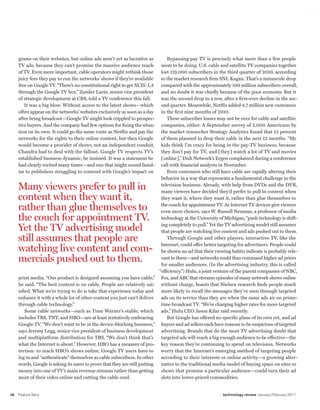 worldmags




         grams on their websites, but online ads aren’t yet as lucrative as            Bypassing pay TV is precisely what more than a few people
         TV ads, because they can’t promise the massive audience reach             seem to be doing. U.S. cable and satellite TV companies together
         of TV. Even more important, cable operators might rethink those           lost 119,000 subscribers in the third quarter of 2010, according
         juicy fees they pay to run the networks’ shows if they’re available       to the market research firm SNL Kagan. That’s a minuscule drop
         free on Google TV. “There’s no constitutional right to get NCIS: LA       compared with the approximately 100 million subscribers overall,
         through the Google TV box,” Zander Lurie, senior vice president           and no doubt it was chiefly because of the poor economy. But it
         of strategic development at CBS, told a TV conference this fall.          was the second drop in a row, after a first-ever decline in the sec-
            It was a big blow. Without access to the latest shows—which            ond quarter. Meanwhile, Netflix added 4.7 million new customers
         often appear on the networks’ websites exclusively as soon as a day       in the first nine months of 2010.
         after being broadcast—Google TV might look crippled to prospec-               These subscriber losses may not be over for cable and satellite
         tive buyers. And the company had few options for fixing the situa-        companies, either. A September survey of 2,000 Americans by
         tion on its own. It could go the same route as Netflix and pay the        the market researcher Strategy Analytics found that 13 percent
         networks for the rights to their online content, but then Google          of them planned to drop their cable in the next 12 months. “My
         would become a provider of shows, not an independent conduit.             kids think I’m crazy for being in the pay-TV business, because
         Chandra had to deal with the fallout. Google TV respects TV’s             they don’t pay for TV, and [they] watch a lot of TV and movies
         established business dynamic, he insisted. It was a statement he          [online],” Dish Network’s Ergen complained during a conference
         had clearly recited many times—and one that might sound famil-            call with financial analysts in November.
         iar to publishers struggling to contend with Google’s impact on               Even customers who still have cable are rapidly altering their
                                                                                   behavior in a way that represents a fundamental challenge to the

         Many viewers prefer to pull in                                            television business. Already, with help from DVDs and the DVR,
                                                                                   many viewers have decided they’d prefer to pull in content when
         content when they want it,                                                they want it, where they want it, rather than glue themselves to

         rather than glue themselves to                                            the couch for appointment TV. As Internet TV devices give viewers
                                                                                   even more choices, says W. Russell Neuman, a professor of media
         the couch for appointment TV.                                             technology at the University of Michigan, “push technology is shift-

         Yet the TV advertising model                                              ing completely to pull.” Yet the TV advertising model still assumes
                                                                                   that people are watching live content and ads pushed out to them.
         still assumes that people are                                                 Through Google and other players, interactive TV, like the
                                                                                   Internet, could offer better targeting for advertisers. People could
         watching live content and com-                                            be shown an ad that their viewing habits indicate is probably rele-
         mercials pushed out to them.                                              vant to them—and networks could thus command higher ad prices
                                                                                   for smaller audiences. (In the advertising industry, this is called
                                                                                  “efficiency.”) Hulu, a joint venture of the parent companies of NBC,
         print media. “Our product is designed assuming you have cable,”           Fox, and ABC that streams episodes of many network shows online
         he said. “The best content is on cable. People are relatively sat-        without charge, boasts that Nielsen research finds people much
         isfied. What we’re trying to do is take that experience today and         more likely to recall the messages they’ve seen through targeted
         enhance it with a whole lot of other content you just can’t deliver       ads on its service than they are when the same ads air on prime-
         through cable technology.”                                                time broadcast TV. “We’re charging higher rates for more targeted
             Some cable networks—such as Time Warner’s stable, which               ads,” Hulu CEO Jason Kilar said recently.
         includes TBS, TNT, and HBO—are at least tentatively embracing                 But Google has offered no specific plans of its own yet, and ad
         Google TV. “We don’t want to be in the device-blocking business,”         buyers and ad sellers each have reasons to be suspicious of targeted
         says Jeremy Legg, senior vice president of business development           advertising. Brands that do the most TV advertising doubt that
         and multiplatform distribution for TBS. “We don’t think that’s            targeted ads will reach a big enough audience to be effective—the
         what the Internet is about.” However, HBO has a measure of pro-           key reason they’re continuing to spend on television. Networks
         tection: to reach HBO’s shows online, Google TV users have to             worry that the Internet’s emerging method of targeting people
         log in and “authenticate” themselves as cable subscribers. In other       according to their interests or online activity—a growing alter-
         words, Google is asking its users to prove that they are still putting    native to the traditional media model of buying space on sites or
         money into one of TV’s main revenue streams rather than getting           shows that promise a particular audience—could turn their ad
         most of their video online and cutting the cable cord.                    slots into lower-priced commodities.


    38   Feature Story                                                                                           technology review January/February 2011

worldmags
 
