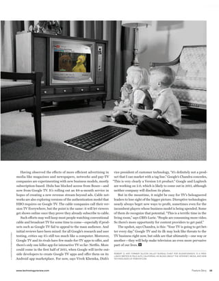 worldmags




                                                     Having observed the effects of more efficient advertising in      vice president of customer technology, “it’s definitely not a prod-
                                                  media like magazines and newspapers, networks and pay-TV             uct that I can market with a tag line.” Google’s Chandra concedes,
                                                  companies are experimenting with new business models, mostly “This is very clearly a Version 1.0 product.” Google and Logitech
                                                  subscription-based. Hulu has blocked access from Boxee—and           are working on 2.0, which is likely to come out in 2011, although
                                                  now from Google TV. It’s rolling out an $8-a-month service in        neither company will disclose its plans.
                                                  hopes of creating a new revenue stream beyond ads. Cable net-           But in the meantime, it might be easy for TV’s beleaguered
                                                  works are also exploring versions of the authentication model that   leaders to lose sight of the bigger picture. Disruptive technologies
                                                  HBO requires on Google TV. The cable companies call their ver- nearly always beget new ways to profit, sometimes even for the
                                                  sion TV Everywhere, but the point is the same: it will let viewers   incumbent players whose business model is being upended. Some
                                                  get shows online once they prove they already subscribe to cable. of them do recognize that potential. “This is a terrific time in the
                                                     Such efforts may well keep most people watching conventional      living room,” says CBS’s Lurie. “People are consuming more video.
                                                  cable and broadcast TV for some time to come—especially if prod- So there’s more opportunity for content providers to get paid.”
                                                  ucts such as Google TV fail to appeal to the mass audience. And         The upshot, says Chandra, is this: “Your TV is going to get bet-
                                                  initial reviews have been mixed: for all Google’s research and user  ter every day.” Google TV and its ilk may look like threats to the
      H. AR M StR o n g R o b E RtS/C o R b I S




                                                  testing, critics say it’s still too much like a computer. Moreover, TV business right now, but odds are that ultimately—one way or
                                                  Google TV and its rivals have few made-for-TV apps to offer, and     another—they will help make television an even more pervasive
                                                  there’s only one killer app for interactive TV so far: Netflix. More part of our lives.
                                                  could come in the first half of 2011, when Google will invite out-
                                                  side developers to create Google TV apps and offer them on its       RobERt D. HoF, FoRMER SIlICon VAllEY bUREAU CHIEF FoR BusinessWeek, IS A FREE-
                                                                                                                       lAnCE wRItER In PAlo Alto, CAlIFoRnIA. HE blogS AboUt tHE IntERnEt, MEDIA, AnD nEw
                                                  Android app marketplace. For now, says Vivek Khemka, Dish’s          tECHnologIES At RobHoF.CoM.




                                                  www.technologyreview.com                                                                                                                  Feature Story   39

worldmags
 