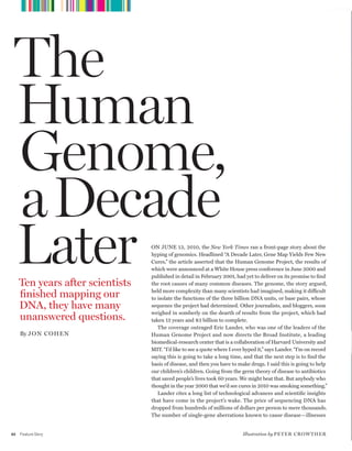 worldmags
         T H E H U M A N G E N O M E A D E C A D E L AT E R




     The
     Human
     Genome,
     a Decade
     Later
         Ten years after scientists
                                                              On June 13, 2010, the New York Times ran a front-page story about the
                                                              hyping of genomics. Headlined “A Decade Later, Gene Map Yields Few new
                                                              Cures,” the article asserted that the Human Genome Project, the results of
                                                              which were announced at a White House press conference in June 2000 and
                                                              published in detail in February 2001, had yet to deliver on its promise to find
                                                              the root causes of many common diseases. The genome, the story argued,

         finished mapping our                                 held more complexity than many scientists had imagined, making it difficult
                                                              to isolate the functions of the three billion DnA units, or base pairs, whose
         DNA, they have many                                  sequence the project had determined. Other journalists, and bloggers, soon
                                                              weighed in somberly on the dearth of results from the project, which had
         unanswered questions.                                taken 13 years and $3 billion to complete.
                                                                 The coverage outraged eric Lander, who was one of the leaders of the
         By JoN CoheN                                         Human Genome Project and now directs the Broad Institute, a leading
                                                              biomedical-research center that is a collaboration of Harvard university and
                                                              MIT. “I’d like to see a quote where I ever hyped it,” says Lander. “I’m on record
                                                              saying this is going to take a long time, and that the next step is to find the
                                                              basis of disease, and then you have to make drugs. I said this is going to help
                                                              our children’s children. Going from the germ theory of disease to antibiotics
                                                              that saved people’s lives took 60 years. We might beat that. But anybody who
                                                              thought in the year 2000 that we’d see cures in 2010 was smoking something.”
                                                                 Lander cites a long list of technological advances and scientific insights
                                                              that have come in the project’s wake. The price of sequencing DnA has
                                                              dropped from hundreds of millions of dollars per person to mere thousands.
                                                              The number of single-gene aberrations known to cause disease—illnesses


    40   Feature Story                                                                                  Illustration by pe T e r C r o w Th e r

worldmags
 