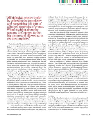 worldmags
                                                                                                      T H E H U M A N G E N O M E A D E C A D E L AT E R




            “All biological science works                                           Goldstein about the role of rare variants in disease, and they fur-
                                                                                    ther argued that the same mutation might cause different illnesses
             by collecting the complexity                                           in different people, while different mutations might all cause the

             and recognizing it is part of                                          same illness. Moreover, they wrote, if a mutation is so rare that
                                                                                    it’s found only in a few individuals and their immediate families,
             a limited repertoire of events.                                        analyzing thousands of unrelated people will miss the genetic roots
                                                                                    of disease. They concluded that the number of genetic pathways
             what’s exciting about the                                              to disease is “far greater than previously appreciated.”
             genome is it’s gotten us the                                               Such criticisms miss the point, according to geneticist David
                                                                                    Altshuler of Massachusetts General Hospital in Boston, who says
             big picture and allowed us to                                          the attacks on genome-wide association studies ignore abundant
             see the simplicity.”                                                   evidence that these studies have uncovered important links to dis-
                                                                                    ease. Some studies that tried to tie common variants to common
                                                                                    traits found very weak associations, he concedes, but he points to
                The first round of these studies attempted to discover disease      several that revealed relatively large genetic factors in diabetes,
            genes by focusing on mutations involving variations in a single         heart disease in South Asians, kidney failure in African-Americans,
            DnA base pair—mutations that were relatively common, affect-            and sickle-cell anemia in europeans, among other illnesses.
            ing more than 5 percent of the population. The idea is that these           Altshuler acknowledges that genome-wide association studies
            common variants, called single-nucleotide polymorphisms (SnPs),         have their deficiencies, but he says that given the cost of sequencing,
            tend to occur in certain patterns within the genome and get passed      this shortcut has been a great boon to science. “In 10, 20 years, will
            down together. Thus, they serve as markers for surrounding DnA:         you put a drop of blood in a machine and get a perfect sequence,
            people who share sets of SnPs, which are known as haplotype             and that’s all you do? Yes,” he says. “In 2010, is that all you should
            blocks, should turn out to share the same versions of specific genes.   do? not unless you’re rigid. It costs a lot more to sequence.”
            A study called the HapMap project, which looked at more than 200            even the complete DnA sequence assembled by the Human
            people from four different populations, established a catalogue of      Genome Project had a critical limitation: each individual harbors
            human variation that researchers hoped would allow genome-wide          much more variation than it detected. We have a diploid genome,
            association studies to find everything from genetic factors that        with one chromosome inherited from each of our parents. Thus, we
            make people sick to evolutionary traits in populations. The asso-       have two copies each of 23 different chromosomes, but the Human
            ciations between specific haplotypes and traits did not pinpoint        Genome Project simply sequenced 23 chromosomes—a compos-
            genetic causes but spotlighted small regions on chromosomes—            ite set assembled from several individuals. In 2007, Craig Venter,
            regions that were thought to hold the answers.                          who led a private sequencing effort that was a leading competitor
                But it turned out, as Duke university geneticist David Goldstein    to the Human Genome Project, worked with Stephen Scherer, a
            argued in a critique published in the April 23, 2009, issue of the      medical geneticist at the Hospital for Sick Children in Toronto, to
            New England Journal of Medicine, that “common variation is              sequence his complete diploid genome and found more than four
            packing much less of a phenotypic punch than expected.” A study         million differences between the chromosomes he inherited from
            on height, Goldstein noted, had found 20 variants that together         his mother and his father. extrapolating from this finding sug-
            explained only about 3 percent of the variation found in humans.        gested that the amount of variation between humans was not 0.1
            These sorts of results have led some researchers to scratch their       percent, as the Human Genome Project had estimated, but more
            heads about “missing heritability” and the “dark matter” of the         like 0.5 percent. “For all studies, you should look at the genome
            genome. A key problem in using genome-wide association stud-            in a diploid context,” says Scherer. “That’s where we need to go.”
            ies to search for the genetic roots of disease, Goldstein contended,
            is that many common diseases might be attributable to a number          the cell
            of rare variants rather than to a few common ones. He also rea-         Over the last decade, researchers have charted many nuanced
            soned that these studies will have little relevance in cases where      features of the genome, and they are now fine-tuning sequencing
            large numbers of genes each make a small contribution to a disease,     methods and other technologies that will expand their under-
            because “in pointing at everything, genetics would point at nothing.”   standing of the genomic landscape. But by and large, the dream
                An essay in Cell a year later by Mary-Claire King and Jon           of applying that knowledge to benefit human health remains just
            McClellan of the university of Washington in Seattle fired another      that. Finding usable medical information amid the huge amount
            salvo at the genome-wide association studies. They agreed with          of genomic data is an immense challenge.


            www.technologyreview.com                                                                                                           Feature Story   43

worldmags
 