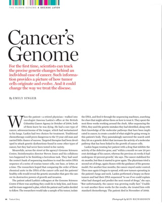 worldmags
         T H E H U M A N G E N O M E A D E C A D E L AT E R




         Cancer’s
         Genome
         For the first time, scientists can track
         the precise genetic changes behind an
         individual case of cancer. Such informa-
         tion provides a picture of how tumor
         cells originate and evolve. And it could
         change the way we treat the disease.

         By emily Sin g er




         W
                         hen the patient—a retired physician—walked into      the DNA, and feed it through the sequencing machines, searching
                         oncologist Janessa Laskin’s office at the British    for clues that might advise them on how to treat it. They spent the
                         Columbia Cancer Agency in October of 2008, both      next three weeks working around the clock. After sequencing the
                         of them knew he was dying. He had a rare type of     DNA, they used the genetic mistakes they had identified, along with
         cancer, adenocarcinoma of the tongue, which had metastasized         their knowledge of the molecular pathways that have been impli-
         to his lungs. Laskin had two choices for treatment. Traditional      cated in cancer, to create a model of what might be going wrong in
         chemotherapy could prove dangerous to the 77-year-old man and        this patient’s body. They painstakingly narrowed the search until
         carried little chance of success. Targeted therapies had been devel- they hit on a genetic defect that increases the activity of a molecular
         oped to attack genetic dysfunctions found in some other types of     pathway that has been linked to the growth of cancer cells.
         cancer, but they had never been tested in his variety.                  Laskin began treating her patient with a drug that inhibits the
            Meanwhile, across the street at the agency’s Genome Sciences      activity of the defective gene, and “within a month we saw 20 per-
         Centre, bioinformatics director Steven Jones and his collabora- cent shrinkage of his cancer, whereas the previous six weeks it had
         tors happened to be finishing a herculean task. They had used        undergone 20 percent growth,” she says. The cancer stabilized for
         the center’s bank of sequencing machines to read the entire DNA      six months, but then it started to grow again. The physicians tried a
         sequence of a series of ovarian tumor cells, one base, or letter, at second set of drugs, again chosen with the guidance of the genome
         a time. The researchers hoped that comparing the order of these      model. For another four months, the cancer stayed under control.
         chemical units in the DNA of the cancer cells and the patients’ Then once again it began to spread, with new tumors sprouting in
         healthy cells would reveal the genetic anomalies that gave the can- the patient’s lungs and neck. Laskin performed a biopsy on these
         cer its destructive powers of growth and invasion.                   tumors and had their DNA sequenced “to see if we could explain
            The patient asked Laskin’s colleagues at the Genome Sciences      what had changed and predict the next round of drugs,” she says.
         Centre if there was anything they could do to help him, and Jones “But unfortunately, the cancer was growing really fast.” Unable
         and his team suggested a plan, which the patient and Laskin decided  to wait another three weeks for the results, she treated him with
         to follow. The researchers would take a sample of his tumor, isolate standard chemotherapy. The patient died in November of 2009.


    46   Feature Story                                                                                        Photograph by k e n r i c h A r d S on

worldmags
 
