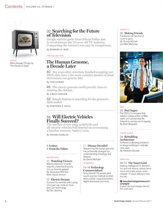 worldmags
   contents            Volu me 114, NumBeR 1




                                      32 Searching for the Future                                                    g raph iti

                                                                                                                    20 Making Friends
                                      of Television                                                                 Facebook still has lots of
                                      Google and the geeks from Silicon Valley aim                                  room to grow.
                                      to revolutionize the 70-year-old TV industry.                                 By Tommy McCall
                                                                                                                    and Matt Mahoney
                                      Conquering the Internet was easy by comparison.
                                      B y RoBeRT D. Hof


                                      Special Section

        coVe r
        retro google tV logo by       The Human Genome,
        the heads of State            a Decade Later
                                      40 Ten years after scientists finished mapping our
                                      DNA, they have a far more complex picture of what
                                      determines our genetic fate.
                                      B y JoN CoHeN

                                      46 The cancer genome could provide clues to
                                      treating the disease.
                                      B y e mIly SING e R

                                      52 Joseph Nadeau is searching for the genome’s
                                      dark matter.
                                      By STepHeN S. HAll                                                             Q&a

                                                                                                                    22 Paul Sagan
                                                                                                                    the ceo of a company that
                                      58 Will Electric Vehicles                                                     delivers a large portion of Web
                                                                                                                    traffic isn’t worried that the
                                      Finally Succeed?                                                              internet is running out of capacity.
                                                                                                                    By Brian Bergstein
                                      The success of new plug-in hybrids and
                                      all-electric vehicles will depend on overcoming
                                      a familiar nemesis: battery costs.
                                                                                                                     photo eSSay
                                      B y peTeR fA IRl ey
                                                                                                                    24 Rebuilding
                                                                                                                    Architecture
                                                                                                                    Software is allowing architects
                                      6 Letters                           11 Disease Decoded                        to design buildings in radically
                                      8 From the Editor                   Sequencing the human genome               new ways.
                                                                          has profoundly changed our                By Katherine Bourzac
                                                                          understanding of biology and
                                      note B ookS                         disease.
                                                                          By David Altshuler                         B r i e Fi ng
                                      10 Watching Viewers
                                      Making television smarter           to Mar ket                                 65–73 The Smart Grid
                                      requires understanding why                                                    adding intelligence to the elec-
                                                                          13–18 Technology                          tric grid will reduce carbon emis-
                                      it is our favorite gadget.
                                                                          Commercialized                            sions and make power more
                                      By Genevieve Bell and
                                                                          Sony internet tV, pocket ultra-           reliable—if we’re willing to foot
                                      Brian David Johnson
                                                                          sound scanner, medical exoskel-           the bill.
                                      10 Electric Dreams                  etons, robotic surgical assistant,
                                      Success for vehicles with a plug,   digital dashboard, and more.               ■ www.technologyreview.com/
                                                                                                                     smartgrid
                                      not a gas cap, rests on more                                                   explore the technologies behind
                                      than just technology.                                                          the smart grid.
                                      By Dan Sperling



    2                                                                                                          technology review January/February 2011

worldmags
 