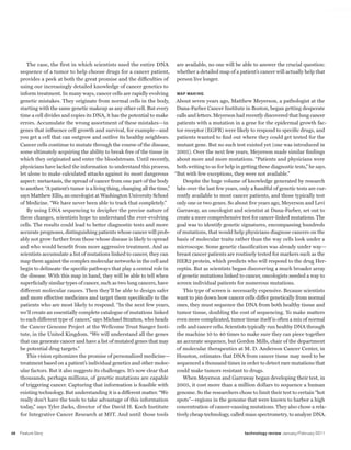 worldmags




            The case, the first in which scientists used the entire DNA            are available, no one will be able to answer the crucial question:
         sequence of a tumor to help choose drugs for a cancer patient, whether a detailed map of a patient’s cancer will actually help that
         provides a peek at both the great promise and the difficulties of         person live longer.
         using our increasingly detailed knowledge of cancer genetics to
         inform treatment. In many ways, cancer cells are rapidly evolving         Map Making
         genetic mistakes. They originate from normal cells in the body, About seven years ago, Matthew Meyerson, a pathologist at the
         starting with the same genetic makeup as any other cell. But every        Dana-Farber Cancer Institute in Boston, began getting desperate
         time a cell divides and copies its DNA, it has the potential to make      calls and letters. Meyerson had recently discovered that lung cancer
         errors. Accumulate the wrong assortment of these mistakes—in              patients with a mutation in a gene for the epidermal growth fac-
         genes that influence cell growth and survival, for example—and            tor receptor (EGFR) were likely to respond to specific drugs, and
         you get a cell that can outgrow and outlive its healthy neighbors. patients wanted to find out where they could get tested for the
         Cancer cells continue to mutate through the course of the disease, mutant gene. But no such test existed yet (one was introduced in
         some ultimately acquiring the ability to break free of the tissue in      2005). Over the next few years, Meyerson made similar findings
         which they originated and enter the bloodstream. Until recently, about more and more mutations. “Patients and physicians were
         physicians have lacked the information to understand this process, both writing to us for help in getting these diagnostic tests,” he says.
         let alone to make calculated attacks against its most dangerous “But with few exceptions, they were not available.”
         aspect: metastasis, the spread of cancer from one part of the body           Despite the huge volume of knowledge generated by research
         to another. “A patient’s tumor is a living thing, changing all the time,” labs over the last few years, only a handful of genetic tests are cur-
         says Matthew Ellis, an oncologist at Washington University School         rently available to most cancer patients, and those typically test
         of Medicine. “We have never been able to track that completely.”          only one or two genes. So about five years ago, Meyerson and Levi
            By using DNA sequencing to decipher the precise nature of              Garraway, an oncologist and scientist at Dana-Farber, set out to
         these changes, scientists hope to understand the ever-evolving            create a more comprehensive test for cancer-linked mutations. The
         cells. The results could lead to better diagnostic tests and more         goal was to identify genetic signatures, encompassing hundreds
         accurate prognoses, distinguishing patients whose cancer will prob- of mutations, that would help physicians diagnose cancers on the
         ably not grow further from those whose disease is likely to spread        basis of molecular traits rather than the way cells look under a
         and who would benefit from more aggressive treatment. And as              microscope. Some genetic classification was already under way—
         scientists accumulate a list of mutations linked to cancer, they can      breast cancer patients are routinely tested for markers such as the
         map them against the complex molecular networks in the cell and           HER2 protein, which predicts who will respond to the drug Her-
         begin to delineate the specific pathways that play a central role in      ceptin. But as scientists began discovering a much broader array
         the disease. With this map in hand, they will be able to tell when        of genetic mutations linked to cancer, oncologists needed a way to
         superficially similar types of cancer, such as two lung cancers, have     screen individual patients for numerous mutations.
         different molecular causes. Then they’ll be able to design safer             This type of screen is necessarily expensive. Because scientists
         and more effective medicines and target them specifically to the          want to pin down how cancer cells differ genetically from normal
         patients who are most likely to respond. “In the next few years, ones, they must sequence the DNA from both healthy tissue and
         we’ll create an essentially complete catalogue of mutations linked        tumor tissue, doubling the cost of sequencing. To make matters
         to each different type of cancer,” says Michael Stratton, who heads       even more complicated, tumor tissue itself is often a mix of normal
         the Cancer Genome Project at the Wellcome Trust Sanger Insti- cells and cancer cells. Scientists typically run healthy DNA through
         tute, in the United Kingdom. “We will understand all the genes            the machine 10 to 40 times to make sure they can piece together
         that can generate cancer and have a list of mutated genes that may        an accurate sequence, but Gordon Mills, chair of the department
         be potential drug targets.”                                               of molecular therapeutics at M. D. Anderson Cancer Center, in
            This vision epitomizes the promise of personalized medicine— Houston, estimates that DNA from cancer tissue may need to be
         treatment based on a patient’s individual genetics and other molec- sequenced a thousand times in order to detect rare mutations that
         ular factors. But it also suggests its challenges. It’s now clear that    could make tumors resistant to drugs.
         thousands, perhaps millions, of genetic mutations are capable                When Meyerson and Garraway began developing their test, in
         of triggering cancer. Capturing that information is feasible with         2005, it cost more than a million dollars to sequence a human
         existing technology. But understanding it is a different matter. “We      genome. So the researchers chose to limit their test to certain “hot
         really don’t have the tools to take advantage of this information         spots”—regions in the genome that were known to harbor a high
         today,” says Tyler Jacks, director of the David H. Koch Institute         concentration of cancer-causing mutations. They also chose a rela-
         for Integrative Cancer Research at MIT. And until those tools             tively cheap technology, called mass spectrometry, to analyze DNA.


    48   Feature Story                                                                                            technology review January/February 2011

worldmags
 