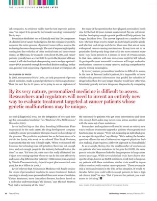 worldmags
         T H E H U M A N G E N O M E A D E C A D E L AT E R




         cal companies. As evidence builds that the test improves patient              But many of the questions that have plagued personalized medi-
         care, “we expect it to spread to the broader oncology community,”          cine for the last 20 years remain unanswered. No one yet knows
         Borisy says.                                                               whether developing complex genetic profiles will help patients live
            Foundation Medicine’s test will initially read the DNA sequences        longer, healthier lives. The answer depends on a number of fac-
         of a limited set of cancer-linked genes, but the company expects to        tors: whether drugs exist to target an individual’s genetic quirks
         sequence the entire genome of patients’ tumor cells as soon as the         and whether such drugs work better than ones that aim at more
         technology becomes cheap enough. The cost of sequencing is quickly         widespread cancer-causing mechanisms. It may turn out to be
         coming into line with that of other medical tests and cancer treat-        practical to develop only drugs that tackle the more common muta-
         ments; an MRI scan, for example, costs about $6,000, and cancer            tions—say, those present in 5 percent or more of certain cancers.
         patients typically have several. Still, if experts like Gordon Mills are   In that case, patients with rare mutations might be left behind.
         correct, it will take hundreds of sequencing runs to analyze a patient’s   Or perhaps the most successful treatments will target molecular
         cancer DNA accurately enough for medical decision making. In that          mechanisms common to many cancers, making comprehensive
         case, genome-wide sequencing of patients is at least several years off.    genetic testing meaningless.
                                                                                       By its very nature, personalized medicine is difficult to assess.
         the Burden oF prooF                                                        In the case of Janessa Laskin’s patient, it is impossible to know
          In 2001, entrepreneur Mark Levin, an early proponent of person-           whether the genomic information that guided her selection of
          alized medicine, made a grand prediction to Technology Review:            drugs helped him live any longer than he would have otherwise.
         “Over the next five to 10 years, we’re going to see an explosion of        Scientists typically test new drugs and diagnostics by comparing


         By its very nature, personalized medicine is difficult to assess.
         researchers and regulators will need to invent an entirely new
         way to evaluate treatment targeted at cancer patients whose
         genetic malfunctions may be unique.
          not only [diagnostic] tests, but the integration of tests and ther-       the outcomes for patients who get these interventions and those
          apy for personalized medicine” (see “Medicine’s New Millennium,”          who do not, but Laskin may never come across another patient
          December 2001).                                                           with the same set of rare mutations.
              Levin had bet big on that idea, founding Millennium Phar-                Researchers and regulators will need to invent an entirely new
          maceuticals in the early 1990s; the drug development company              way to evaluate treatments targeted at patients whose genetic mal-
          wanted to create personalized therapies based on knowledge of             functions may be unique. “We’re not measuring an individual gene
          the genome. The predicted explosion has so far been more of a             or one specific algorithm,” says Borisy. “We’re asking the broader
          trickle, but Levin, who went on to cofound Third Rock Ventures,           question of how this set of information supports physician deci-
          is optimistic that the time is finally right. “When we founded Mil-       sion making. That requires a different approach to clinical trials.”
          lennium, the technology was still primitive; there was not enough            As an example, Borisy cites the small number of ovarian can-
          data, and not enough people in the industry believed in it at the         cer patients who have mutations in the gene for EGFR, the same
          time,” he says. “It’s been 20 years since this really all started, but    genetic mistake Meyerson linked to drug response in lung cancer
          it’s just now coming together where we can do this cost-effectively       several years ago. While several clinical trials have shown that
          and make a big difference for patients.” (Millennium was acquired         specific drugs, known as EGFR inhibitors, work best in lung can-
          by Takeda Pharmaceuticals, Japan’s largest pharmaceutical com-            cer patients with these mutations, similar trials would be impos-
          pany, for $8.8 billion in 2008.)                                          sible to conduct with ovarian cancer patients. “There are maybe
              Levin believes that Foundation Medicine will finally realize          only a thousand women in the U.S. in this situation. It would be
          his vision of personalized medicine in cancer treatment. Indeed,          decades before you could collect enough patients to have a typi-
          oncology is already more personalized than most areas of medicine.        cal clinical trial,” he says. “But if you are the patient, you want
         “Cancer treatment, more than other diseases, has been based on             access to this drug.”
          a molecular understanding of the disease,” says Michael Stratton.
         “And that is increasing all the time.”                                     Emily SingEr iS thE biomEdicinE Editor oF Technology Review.




    50   Feature Story                                                                                                  technology review January/February 2011

worldmags
 