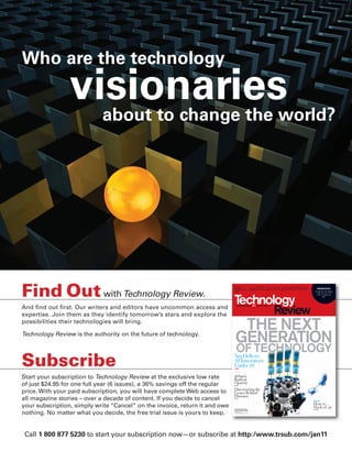 worldmags




        Who are the technology
                         visionaries
                           about to change the world?




        Find Out with Technology Review.                                             BILL GATES ON ENERGY
                                                                                     p30
                                                                                                                  BRIEFING
                                                                                                                 THE FUTURE
                                                                                                                  OF FUELS
                                                                                                                       p87




        And ﬁnd out ﬁrst. Our writers and editors have uncommon access and
        expertise. Join them as they identify tomorrow’s stars and explore the
        possibilities their technologies will bring.
                                                                                       THE NEXT
        Technology Review is the authority on the future of technology.
                                                                                      GENERATION
                                                                                       OF TECHNOLOGY
        Subscribe                                                                    Say Hello to
                                                                                     35 Innovators
                                                                                     Under 35
                                                                                     p43




        Start your subscription to Technology Review at the exclusive low rate       4chan’s
                                                                                     Radical
                                                                                     Opacity
        of just $24.95 for one full year (6 issues), a 36% savings off the regular   p82


                                                                                     Discovering the
        price. With your paid subscription, you will have complete Web access to     Genes Behind
                                                                                     Diseases
        all magazine stories – over a decade of content. If you decide to cancel     p76
                                                                                                                PLUS
                                                                                                                How to
        your subscription, simply write “Cancel” on the invoice, return it and owe   The Authority on the
                                                                                                                Hack a Car
                                                                                                                p106


        nothing. No matter what you decide, the free trial issue is yours to keep.
                                                                                     Future of Technology
                                                                                     October 2010
                                                                                     www.technologyreview.com




            Call 1 800 877 5230 to start your subscription now—or subscribe at http:/www.trsub.com/jan11
worldmags
 