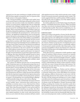 worldmags
                                                                                                      T H E H U M A N G E N O M E A D E C A D E L AT E R




            suggested were the main contributors to height and discovered           cally significant increase in their risk for testicular cancer, simply
            that all of them together accounted for only 4 to 6 percent of the      because the parents possessed a particular genetic variant. The
            height variance in thousands of subjects.                               results suggested that there could be patches of DNA in parents
               The “missing heritability” in the height study typifies many         that affected the traits of children, even if the children did not
            recent research reports in which large-scale genetic screens, known     inherit this bit of parental DNA.
            as genome-wide association studies, have identified a multitude            Even before publication in 2007, Nadeau began describing the
            of genes (or at least genetic neighborhoods) that are statistically     findings—to decidedly mixed reviews. He says, “If they were geneti-
            associated with a biological trait like height or a disease like obe-   cists, there were all sorts of technical [objections] or ‘It’s not fair
            sity, yet account for mystifyingly little of its propensity to run in   to talk about this in public. This is just too complicating, too—it’s
            families. What is interesting about Nadeau’s findings is that even      too everything!’ One even said, ‘Are you trying to ruin genetics?’ ”
            though they diminish the significance of single genes and the DNA
            sequences of individuals, the research preserves—and in some ways       “Completely Crazy”
            increases—the significance of family history, since even the genetic    Nadeau isn’t trying to ruin genetics, of course, but the other main
            variants that parents and grandparents don’t pass down through          focus of his research, involving gene-gene interactions in geneti-
            DNA seem to influence the traits of their children or grandchildren.    cally engineered mice, also challenges the assumptions of modern
               Nadeau, who is silver-haired and cheerful, has been investi-         Mendelians. Whereas conventional genomic studies assume that
            gating what he sometimes calls “funky” genetic results ever since       a number of individual genes contribute independently to com-
            sophisticated sequencing technologies became available about 10         plex diseases, Nadeau’s group has been investigating how genes
            years ago. Some of those results have been hinted at by traditional     can work in concert to produce illness or, surprisingly, suppress
            epigenetics, which has begun to trace changes that are transmit-        it. Certain genetic variants neutralize other disease genes, so that
            ted from one generation to the next in animals even though the          a person’s susceptibility to disease may depend more on the com-
            basic DNA sequence remains the same. (For example, researchers          bined effect of all the genes in the background than on the disease
            have found that rats whose cognitive performance was improved           genes in the foreground.
            through environmental factors can pass those improvements down              If this phenomenon is widespread, it holds significant impli-
            to offspring.) But where that field has typically focused on chemi-     cations for medicine. While enormous resources are routinely
            cal modifications of DNA, Nadeau’s work expands the notion of           devoted to the search for disease genes, the research on gene-gene
            epigenetics to include genetic effects that may be transmitted by       interactions—mostly in mice but increasingly in humans—suggests
            different molecular players: ribonucleic acids (or RNAs), which         it may be at least as productive to identify protective and neutral-
            exert powerful regulatory effects on DNA.                               izing genetic variants that counteract the effects of pathological
               Key evidence for Nadeau’s general views on unconventional            variants. Understanding the biology of these protective variants
            modes of inheritance grew out of a dissertation project that one of     could offer new routes to disease prevention and treatment. The
            his students began around 2001. In the long tradition of misguided      mechanisms through which they exert their effects could even
            doctoral advice, everyone told Man-Yee Lam that her project was         form the basis for new drugs.
            boring, derivative, and hardly worth doing; for five or six years,          To conduct his experiments, Nadeau and his collabora-
            nothing in her results suggested otherwise. The focus of the project    tor, genomic pioneer Eric Lander, engineered 22 substrains of
            was testicular germ-cell tumors. It didn’t become clear until much      a commonly studied mouse strain called Black 6 by systemati-
            later that the experiment represented the first rigorous demonstra-     cally replacing a different chromosome in each mouse with the
            tion of a transgenerational effect, showing that genetic variations     corresponding chromosome from another strain, known as A/J.
            in a parent—even though they were not passed along to offspring—        The idea of all this mixing and matching was to create a highly
            could dramatically change disease risks in those offspring.             controlled system for studying gene-gene interactions, in part to
               Lam set out to see if she could identify interactions between        determine how much a given gene contributes to the heritability
            several “modifier” genes—interactions that would increase sus-          of a disease or trait. By dropping in a “foreign” chromosome while
            ceptibility to testicular cancer in mice. She found lots of these       holding everything else constant, the researchers could calcu-
            interactions (some quite strong), completed her thesis, and grad-       late the influence of each newly introduced gene. As Nadeau and
            uated. Then, when the group started to write up the results for         his colleagues inserted one chromosome after another against
            publication, they noticed something very peculiar: the effects          the otherwise stable background and then measured the genetic
            had also occurred in some of the control animals bred from the          effects, they discovered that the extent to which any gene affected
            same original population. In other words, males that had been           the heritability of a given trait was dramatically larger than what
            bred so as not to inherit the disease mutations still had a statisti-   more conventional genomic studies would have predicted. The


            www.technologyreview.com                                                                                                           Feature Story   55

worldmags
 