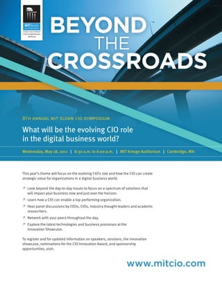 worldmags




            8th annual mit sloan cio symposium

            What will be the evolving CIO role
            in the digital business world?
            Wednesday, May 18, 2011 | 8:30 a.m. to 6:00 p.m. | MIT Kresge Auditorium | Cambridge, MA




            This year’s theme will focus on the evolving CIO’s role and how the CIO can create
            strategic value for organizations in a digital business world.

            ≥   Look beyond the day-to-day issues to focus on a spectrum of solutions that
                will impact your business now and just over the horizon.
            ≥   Learn how a CIO can enable a top performing organization.
            ≥   Hear panel discussions by CEOs, CIOs, industry thought-leaders and academic
                researchers.
            ≥   Network with your peers throughout the day.
            ≥   Explore the latest technologies and business processes at the
                Innovation Showcase.

            To register and for updated information on speakers, sessions, the innovation
            showcase, nominations for the CIO Innovation Award, and sponsorship
            opportunities, visit:



                                                                                www.mitcio.com
worldmags
 