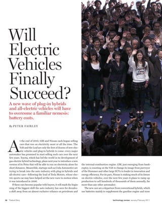 worldmags




         Will
         Electric
         Vehicles
         Finally
         Succeed?
         A new wave of plug-in hybrids
         and all-electric vehicles will have
         to overcome a familiar nemesis:
         battery costs.
         By Peter FAirley




         A
                    t the end of 2010, GM and Nissan each began selling
                    cars that run on electricity most or all the time. The
                    Volt and the Leaf are only the first of dozens of new elec-
                    tric vehicles and plug-in hybrids to come: every major
         automaker has promised to start selling such cars over the next
         few years. Toyota, which has led the world in its development of
         gas-electric hybrid technology, plans next year to introduce a new
         version of its Prius that will be able to run on electricity alone for   the internal-combustion engine. GM, just emerging from bank-
         short distances. Meanwhile, startups such as Coda Automotive are         ruptcy, is counting on the Volt to change its image from purveyor
         trying to break into the auto industry with plug-in hybrids and          of the Hummer and other large SUVs to leader in innovation and
         all-electric cars—following the lead of Tesla Motors, whose elec-        energy efficiency. For its part, Nissan is staking much of its future
         tric sports car may have helped set the new wave in motion when          on electric vehicles; over the next few years it plans to ramp up
         it was introduced in 2006.                                               production to sell hundreds of thousands of them annually, far
            If these cars become popular with buyers, it will mark the begin-     more than any other automaker.
         ning of the biggest shift the auto industry has seen for decades:           The new cars are a departure from conventional hybrids, which
         a shift away from an almost exclusive reliance on petroleum and          use batteries mainly to supplement the gasoline engine and store


    58   Feature Story                                                                                           technology review January/February 2011

worldmags
 