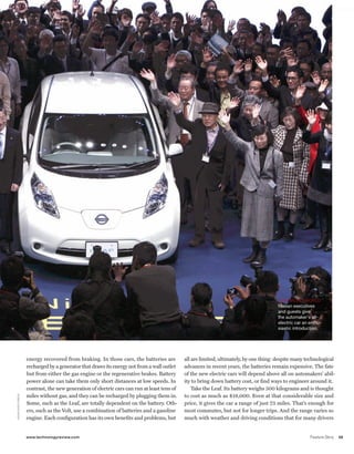 worldmags




                                                                                                                                                     LeaF meetS worLd
                                                                                                                                                     Nissan executives
                                                                                                                                                     and guests give
                                                                                                                                                     the automaker’s all-
                                                                                                                                                     electric car an enthu-
                                                                                                                                                     siastic introduction.




                                  energy recovered from braking. In those cars, the batteries are          all are limited, ultimately, by one thing: despite many technological
                                  recharged by a generator that draws its energy not from a wall outlet    advances in recent years, the batteries remain expensive. The fate
                                  but from either the gas engine or the regenerative brakes. Battery       of the new electric cars will depend above all on automakers’ abil-
                                  power alone can take them only short distances at low speeds. In         ity to bring down battery cost, or find ways to engineer around it.
                                  contrast, the new generation of electric cars can run at least tens of       Take the Leaf. Its battery weighs 300 kilograms and is thought
                                  miles without gas, and they can be recharged by plugging them in.        to cost as much as $18,000. Even at that considerable size and
      aS S o c iate d p r e S S




                                  Some, such as the Leaf, are totally dependent on the battery. Oth-       price, it gives the car a range of just 73 miles. That’s enough for
                                  ers, such as the Volt, use a combination of batteries and a gasoline     most commutes, but not for longer trips. And the range varies so
                                  engine. Each configuration has its own benefits and problems, but        much with weather and driving conditions that for many drivers


                                  www.technologyreview.com                                                                                                           Feature Story   59

worldmags
 