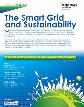 worldmags


        FEATURED     WEBCAST




        The Smart Grid
        and Sustainability
        W     hat is the current state of the “smart grid” in the United States? What technological
              innovations, tools, and approaches are needed to guide us forward to a smarter grid
        and a sustainable energy future? What challenges and opportunities does a full-scale smart
        grid present?

        Join Technology Review’s publisher and editor in chief, Jason Pontin, as he explores the
        path to a smarter grid with Stephen Connors of the MIT Energy Initiative and Technology
        Review Senior Editor Stephen Cass. This webcast looks at the newest technologies and
        innovations that are driving America toward an electric system that is cleaner and more
        efﬁcient, reliable, and responsive.




            Watch the on-demand webcast at www.technologyreview.com/thesmartgrid.
                                                                                   Available until 01/31/2011.

      SPEAKERS
      STEPHEN CASS
      Senior Editor, Special Projects
      Technology Review

      STEPHEN R. CONNORS
      Director, Analysis Group for
      Regional Energy Alternatives
      MIT Energy Initiative

      JASON PONTIN
      Publisher and Editor in Chief
      Technology Review




      Sponsored by




worldmags
 