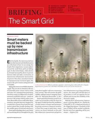 worldmags

                                                                                                                        66   TECHNOLOGY OVERVIEW             69   CASE STUDY
                                                                                                                        67   INDUSTRY CHALLENGES             70   MAP
                                                                                                                        68   PROJECTS TO WATCH               71   MARKET WATCH



                                                BRIEFING                                                                68
                                                                                                                        69
                                                                                                                             OVER THE HORIZON
                                                                                                                             RESEARCH TO WATCH
                                                                                                                                                             72   THE BIG PICTURE




                                                The smart Grid
                                              IntroduCtIon


                                              Smart meters
                                              must be backed
                                              up by new
                                              transmission
                                              infrastructure

                                              E    lectrical grids, the interconnected sys-
                                                   tems that transmit and distribute power,
                                              are at the heart of how we use energy. Yet
                                              despite their importance, in many places
                                              around the world these grids are falling
                                              apart. In the United States, while electric-
                                              ity demand increased by about 25 percent
                                              between 1990 and 1999, construction of
                                              transmission infrastructure decreased by
                                              30 percent. Since then, annual investment
                                              in transmission has increased again, but
                                              much of the grid remains antiquated and
                                              overloaded.                                       TUrBUlENcE ahEaD without systematic upgrades to electrical grids, it will be difficult to integrate
                                                 Aging grids mean an unreliable electricity     large amounts of power from intermittent renewable sources such as the wind and sun.
                                              supply. They are also an obstacle to the use
                                              of renewable power sources such as wind           tying them together with new communica-             tion infrastructure to go along with these
                                              and solar. It is estimated that generating        tions systems. This will increase the grid’s        meters, the smart grid will fall short of
                                              electricity creates 11.4 billion tons of carbon   stability, making it easier to integrate renew-     its promise to curb our appetite for fos-
                                              emissions worldwide each year—nearly 40           ables (see “Managing Renewables,” p. 66.)           sil fuels and increase the reliability of the
                                              percent of all energy-related carbon emis-           Smart-grid demonstration projects are            electricity supply.
                                              sions. Renewable sources could reduce those       under way around the world, the most visi-              Making these infrastructure improve-
                                              emissions, but grids that were designed for       ble aspect of which has been the installation       ments is proving difficult (see “Paying the
      r I c har D c U m m I N s/c o r B I s




                                              a steady flow of power from fossil-fuel and       of smart meters in homes and businesses.            Utility Bill,” p. 67), in large part because of
                                              nuclear plants have trouble dealing with          By giving customers a financial incentive           the staggering expense—hundreds of bil-
                                              the variable nature of wind and solar power.      to limit their usage at peak times, smart           lions of dollars will be needed worldwide.
                                                  Smart-grid technology aims to put control     meters can lessen demands on the grid.              But the cost of not upgrading will be even
                                              and monitoring devices throughout the grid,       But without new transmission and genera-            steeper. —Stephen Cass


                                              www.technologyreview.com                                                                                                                        Briefing   65

worldmags
 