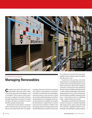 worldmags




                                                                                                                             BIG BoarD This wall dis-
                                                                                                                             play is used to help manage
                                                                                                                             the New Jersey grid and
                                                                                                                             reﬂects its relatively static
                                                                                                                             conﬁguration. Smart grids
                                                                                                                             will enable more ﬂexibility.




                                                                                                         for a utility to be unaware of a transmission
         teChnology overvIeW                                                                             problem until a customer calls to complain
                                                                                                         that the power is out.
         Managing Renewables                                                                                Control over the grid has also been
                                                                                                         improved by new and upgraded supervisory
                                                                                                         control centers and data acquisition centers.
                                                                                                         These centers have relied on the telephone
                                                                                                         network to communicate with substations,

         C    reating smart grids will require new
              technologies along the entire chain
                                                        exchange information between many loca-
                                                        tions. Faster communication is crucial for
                                                                                                         but new systems use Ethernet-based networks
                                                                                                         or other modern technologies. Information
                                                                                                                                                              ar I sTI D E E c o N o m o P o U lo s/sTar lE D G E r /c o r B I s




         of electricity generation, distribution, and   one of the most important new technologies:      gathered from all over a local transmission
         consumption. These systems will let opera-     units that measure, many times per second,       network makes it possible to respond to prob-
         tors know exactly how electricity is flowing   the waveform of the alternating current flow-    lems—a downed power line or a lightning
         through the grid from moment to moment,        ing through the line. Changing waveforms         strike—within fractions of a second.
         and they will make it possible to control      can alert operators to problems on the grid;        Being able to control the flow of electricity
         that flow quickly and precisely.               the information is relayed back to central-      in close to real time is essential if unpredict-
            At the heart of smart grids is communi-     ized control units and then to utilities. This   able energy sources, such as solar and wind,
         cation. Grid operators are moving toward       technology represents a huge step forward        are to provide a significant fraction of our
         Internet-based protocols that can rapidly      from the old system, in which it’s not unusual   electricity. Left unchecked, a sudden variation


    66   Briefing                                                                                               technology review January/February 2011

worldmags
 