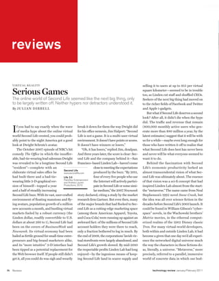 worldmags
    reviews




         reviews

         v I rt ua l rea lI ty                                                                                  selling it to users at up to $15 per virtual

         Serious Games                                                                                          square kilometer—seemed to be in trouble
                                                                                                                too, as Linden cut staff and shuffled CEOs.
         The online world of Second Life seemed like the next big thing, only                                   Seekers of the next big thing had moved on
         to be largely written off. Neither hypers nor detractors understood it.                                to the richer fields of Facebook and Twitter
         By J u l I an D IBBe ll                                                                                and Apple i-gadgets.
                                                                                                                   But what if Second Life deserves a second
                                                                                                                look? After all, it didn’t die when the hype
                                                                                                                did. The traffic and revenue that remain

         I  f you had to say exactly when the wave break it down for them the way Dwight did
            of media hype about the online virtual for his office nemesis, Jim Halpert: “Second
         world Second Life crested, you could prob- Life is not a game. It is a multi-user virtual
                                                                                                                (800,000 monthly active users who gen-
                                                                                                                erate more than $80 million a year, by the
                                                                                                                latest estimates) suggest that it will be with
         ably point to the night America got a good environment. It doesn’t have points or scores.              us for a while—maybe even long enough for
         look at Dwight Schrute’s avatar.                    It doesn’t have winners or losers.”                those who have written it off to realize that
            The October 2007 episode of NBC’s hit                “Oh, it has losers,” replied Jim, deadpan.     what Second Life does best has never been
         comedy The Office in which the insuffer- And three years later, the score is clear: Sec-               and never will be what everyone seemed to
         able, bad-tie-wearing lead salesman Dwight          ond Life and the company behind it—San             want it to do.
         was revealed to be a longtime Second Life Francisco–based Linden Lab—haven’t come                         Behind the fascination with Second
         “resident”—complete with an                                      close to meeting the expectations     Life’s economic productivity lurked an
                                                Second Life
         elaborate virtual sales office he      www.secondlife.com        produced by the buzz. “By 2011,       almost transcendental vision of what Sec-
         had built there and a bad-tie-         Life 2.0                  four of every five people who use     ond Life was ultimately about. The essence
                                                PalmStar Entertainment
         wearing little 3-D-graphical ver-      and Andrew Lauren         the Internet will actively partici-   of that vision was a sci-fi concept that had
         sion of himself—topped a year          Productions, 2010         pate in Second Life or some simi-     inspired Linden Lab almost from the start:
         and a half of steadily increasing                                lar medium,” the 2007 Newsweek        the “metaverse.” The name came from Neal
         Second Life buzz. With its vast, user-crafted story declared, citing a study by the market             Stephenson’s 1992 novel Snow Crash, but
         environment of floating mansions and fly- research firm Gartner. But even then, many                   the idea was all over science fiction in the
         ing avatars, population growth of a million of the major brands that had flocked to Sec-               decades before Second Life’s 2003 launch. It
         new accounts a month, and bustling virtual ond Life as a cutting-edge marketing space                  could be found in William Gibson’s “cyber-
         markets fueled by a robust currency (the            (among them American Apparel, Toyota,              space” novels, in the Wachowski brothers’
         Linden dollar, readily convertible to U.S.          and Coca-Cola) were running up against an          Matrix movies, in the ethereal comput-
         dollars at about 260 to 1), Second Life had awkward fact: of the millions of Second Life               erized realms of the 1982 Disney classic
         been on the covers of BusinessWeek and account holders they were there to reach,                       Tron. For many virtual-world developers,
         Newsweek. Its virtual economy had been only a fraction bothered to log in much. By                     both within and outside Linden Lab, it had
         hailed as fertile ground for small-time entre- the end of 2008, the corporations’ lavish vir-          become a given that one day we’d all experi-
         preneurs and big-brand marketers alike, tual storefronts were largely abandoned, and                   ence the networked digital universe much
         and its “more intuitive” 3-D interface had Second Life’s growth slowed. By mid-2010                    the way the characters in these fictions do:
         been tipped as a potential replacement for the respectable profits Linden Lab had long                 as, literally, a universe. “Metaverse,” more
         the Web browser itself. If people still didn’t enjoyed—by the ingenious means of keep-                 precisely, referred to a parallel, immersive
         get it, all you could do was sigh and wearily       ing Second Life land in scarce supply and          world of concrete data in which our bod-


    74   Reviews                                                                                                       technology review January/February 2011

worldmags
 
