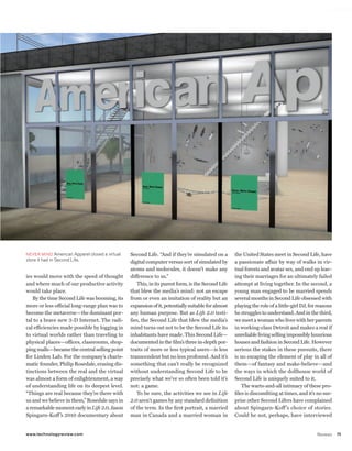 worldmags




            NEVER MIND American Apparel closed a virtual   Second Life. “And if they’re simulated on a        the United States meet in Second Life, have
            store it had in Second Life.                   digital computer versus sort of simulated by       a passionate affair by way of walks in vir-
                                                           atoms and molecules, it doesn’t make any           tual forests and avatar sex, and end up leav-
            ies would move with the speed of thought       difference to us.”                                 ing their marriages for an ultimately failed
            and where much of our productive activity         This, in its purest form, is the Second Life    attempt at living together. In the second, a
            would take place.                              that blew the media’s mind: not an escape          young man engaged to be married spends
               By the time Second Life was booming, its    from or even an imitation of reality but an        several months in Second Life obsessed with
            more or less official long-range plan was to   expansion of it, potentially suitable for almost   playing the role of a little-girl DJ, for reasons
            become the metaverse—the dominant por-         any human purpose. But as Life 2.0 testi-          he struggles to understand. And in the third,
            tal to a brave new 3-D Internet. The radi-     fies, the Second Life that blew the media’s        we meet a woman who lives with her parents
            cal efficiencies made possible by logging in   mind turns out not to be the Second Life its       in working-class Detroit and makes a real if
            to virtual worlds rather than traveling to     inhabitants have made. This Second Life—           unreliable living selling impossibly luxurious
            physical places—offices, classrooms, shop-     documented in the film’s three in-depth por-       houses and fashion in Second Life. However
            ping malls—became the central selling point    traits of more or less typical users—is less       serious the stakes in these pursuits, there
            for Linden Lab. For the company’s charis-      transcendent but no less profound. And it’s        is no escaping the element of play in all of
            matic founder, Philip Rosedale, erasing dis-   something that can’t really be recognized          them—of fantasy and make-believe—and
            tinctions between the real and the virtual     without understanding Second Life to be            the ways in which the dollhouse world of
            was almost a form of enlightenment, a way      precisely what we’ve so often been told it’s       Second Life is uniquely suited to it.
            of understanding life on its deepest level.    not: a game.                                           The warts-and-all intimacy of these pro-
            “Things are real because they’re there with       To be sure, the activities we see in Life       files is discomfiting at times, and it’s no sur-
            us and we believe in them,” Rosedale says in   2.0 aren’t games by any standard definition        prise other Second Lifers have complained
            a remarkable moment early in Life 2.0, Jason   of the term. In the first portrait, a married      about Spingarn-Koff ’s choice of stories.
            Spingarn-Koff ’s 2010 documentary about        man in Canada and a married woman in               Could he not, perhaps, have interviewed


            www.technologyreview.com                                                                                                                   Reviews    75

worldmags
 